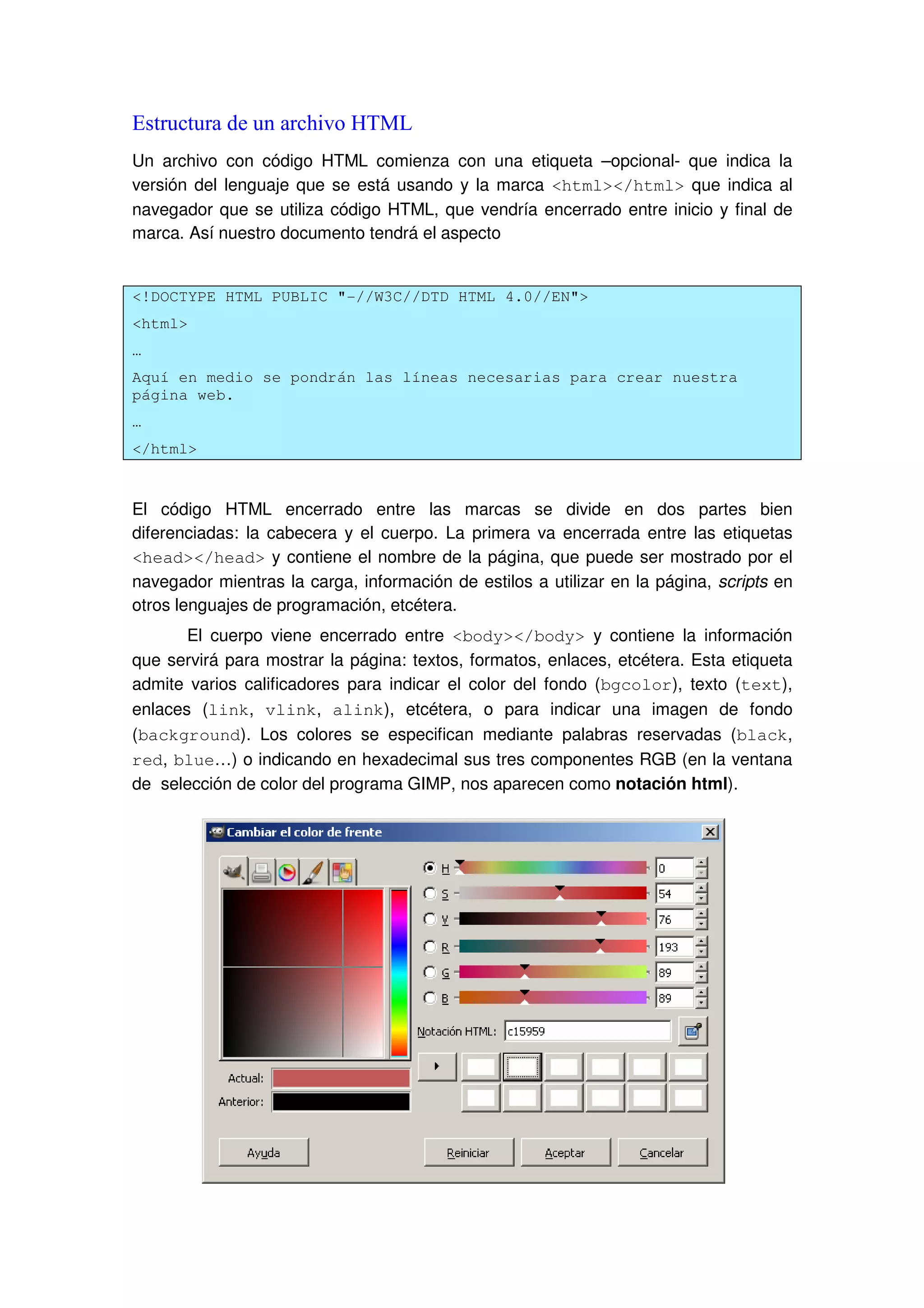 Estructura de un archivo HTML
Un archivo con código HTML comienza con una etiqueta –opcional- que indica la
versión del lenguaje que se está usando y la marca <html></html> que indica al
navegador que se utiliza código HTML, que vendría encerrado entre inicio y final de
marca. Así nuestro documento tendrá el aspecto
<!DOCTYPE HTML PUBLIC "-//W3C//DTD HTML 4.0//EN">
<html>
…
Aquí en medio se pondrán las líneas necesarias para crear nuestra
página web.
…
</html>
El código HTML encerrado entre las marcas se divide en dos partes bien
diferenciadas: la cabecera y el cuerpo. La primera va encerrada entre las etiquetas
<head></head> y contiene el nombre de la página, que puede ser mostrado por el
navegador mientras la carga, información de estilos a utilizar en la página, scripts en
otros lenguajes de programación, etcétera.
El cuerpo viene encerrado entre <body></body> y contiene la información
que servirá para mostrar la página: textos, formatos, enlaces, etcétera. Esta etiqueta
admite varios calificadores para indicar el color del fondo (bgcolor), texto (text),
enlaces (link, vlink, alink), etcétera, o para indicar una imagen de fondo
(background). Los colores se especifican mediante palabras reservadas (black,
red, blue…) o indicando en hexadecimal sus tres componentes RGB (en la ventana
de selección de color del programa GIMP, nos aparecen como notación html).
 
