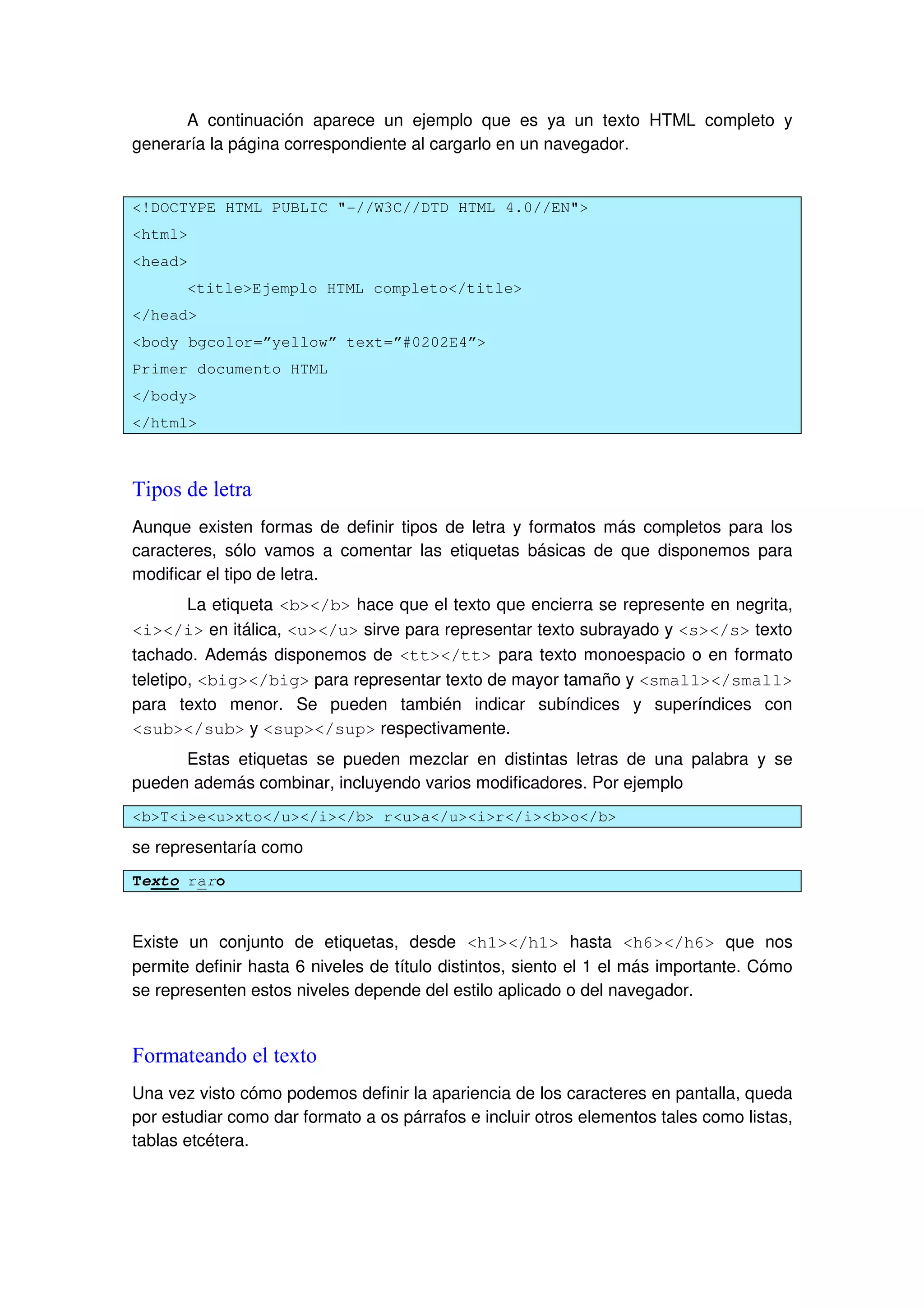 A continuación aparece un ejemplo que es ya un texto HTML completo y
generaría la página correspondiente al cargarlo en un navegador.
<!DOCTYPE HTML PUBLIC "-//W3C//DTD HTML 4.0//EN">
<html>
<head>
<title>Ejemplo HTML completo</title>
</head>
<body bgcolor=”yellow” text=”#0202E4”>
Primer documento HTML
</body>
</html>
Tipos de letra
Aunque existen formas de definir tipos de letra y formatos más completos para los
caracteres, sólo vamos a comentar las etiquetas básicas de que disponemos para
modificar el tipo de letra.
La etiqueta <b></b> hace que el texto que encierra se represente en negrita,
<i></i> en itálica, <u></u> sirve para representar texto subrayado y <s></s> texto
tachado. Además disponemos de <tt></tt> para texto monoespacio o en formato
teletipo, <big></big> para representar texto de mayor tamaño y <small></small>
para texto menor. Se pueden también indicar subíndices y superíndices con
<sub></sub> y <sup></sup> respectivamente.
Estas etiquetas se pueden mezclar en distintas letras de una palabra y se
pueden además combinar, incluyendo varios modificadores. Por ejemplo
<b>T<i>e<u>xto</u></i></b> r<u>a</u><i>r</i><b>o</b>
se representaría como
Texto raro
Existe un conjunto de etiquetas, desde <h1></h1> hasta <h6></h6> que nos
permite definir hasta 6 niveles de título distintos, siento el 1 el más importante. Cómo
se representen estos niveles depende del estilo aplicado o del navegador.
Formateando el texto
Una vez visto cómo podemos definir la apariencia de los caracteres en pantalla, queda
por estudiar como dar formato a os párrafos e incluir otros elementos tales como listas,
tablas etcétera.
 