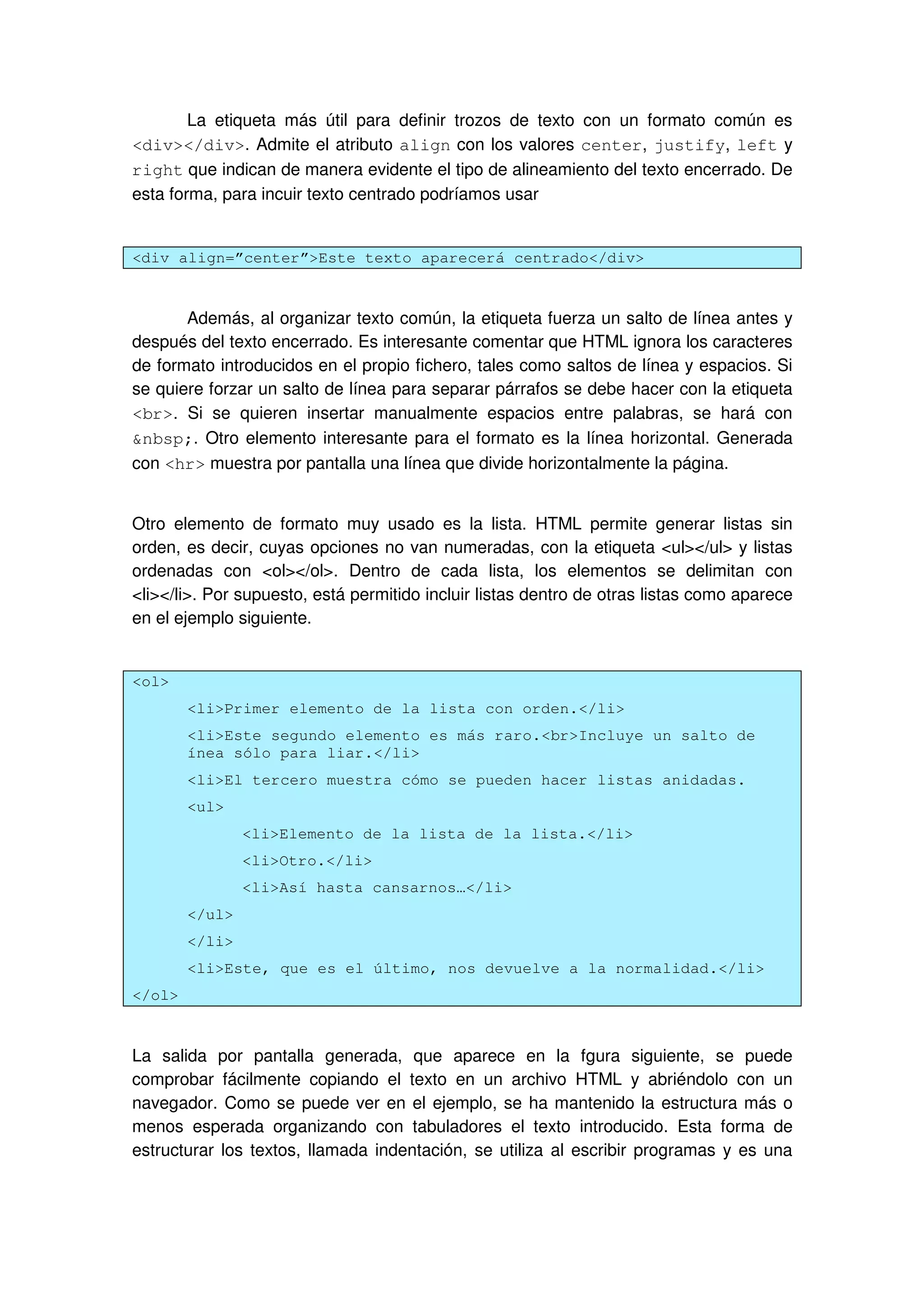 La etiqueta más útil para definir trozos de texto con un formato común es
<div></div>. Admite el atributo align con los valores center, justify, left y
right que indican de manera evidente el tipo de alineamiento del texto encerrado. De
esta forma, para incuir texto centrado podríamos usar
<div align=”center”>Este texto aparecerá centrado</div>
Además, al organizar texto común, la etiqueta fuerza un salto de línea antes y
después del texto encerrado. Es interesante comentar que HTML ignora los caracteres
de formato introducidos en el propio fichero, tales como saltos de línea y espacios. Si
se quiere forzar un salto de línea para separar párrafos se debe hacer con la etiqueta
<br>. Si se quieren insertar manualmente espacios entre palabras, se hará con
&nbsp;. Otro elemento interesante para el formato es la línea horizontal. Generada
con <hr> muestra por pantalla una línea que divide horizontalmente la página.
Otro elemento de formato muy usado es la lista. HTML permite generar listas sin
orden, es decir, cuyas opciones no van numeradas, con la etiqueta <ul></ul> y listas
ordenadas con <ol></ol>. Dentro de cada lista, los elementos se delimitan con
<li></li>. Por supuesto, está permitido incluir listas dentro de otras listas como aparece
en el ejemplo siguiente.
<ol>
<li>Primer elemento de la lista con orden.</li>
<li>Este segundo elemento es más raro.<br>Incluye un salto de
ínea sólo para liar.</li>
<li>El tercero muestra cómo se pueden hacer listas anidadas.
<ul>
<li>Elemento de la lista de la lista.</li>
<li>Otro.</li>
<li>Así hasta cansarnos…</li>
</ul>
</li>
<li>Este, que es el último, nos devuelve a la normalidad.</li>
</ol>
La salida por pantalla generada, que aparece en la fgura siguiente, se puede
comprobar fácilmente copiando el texto en un archivo HTML y abriéndolo con un
navegador. Como se puede ver en el ejemplo, se ha mantenido la estructura más o
menos esperada organizando con tabuladores el texto introducido. Esta forma de
estructurar los textos, llamada indentación, se utiliza al escribir programas y es una
 