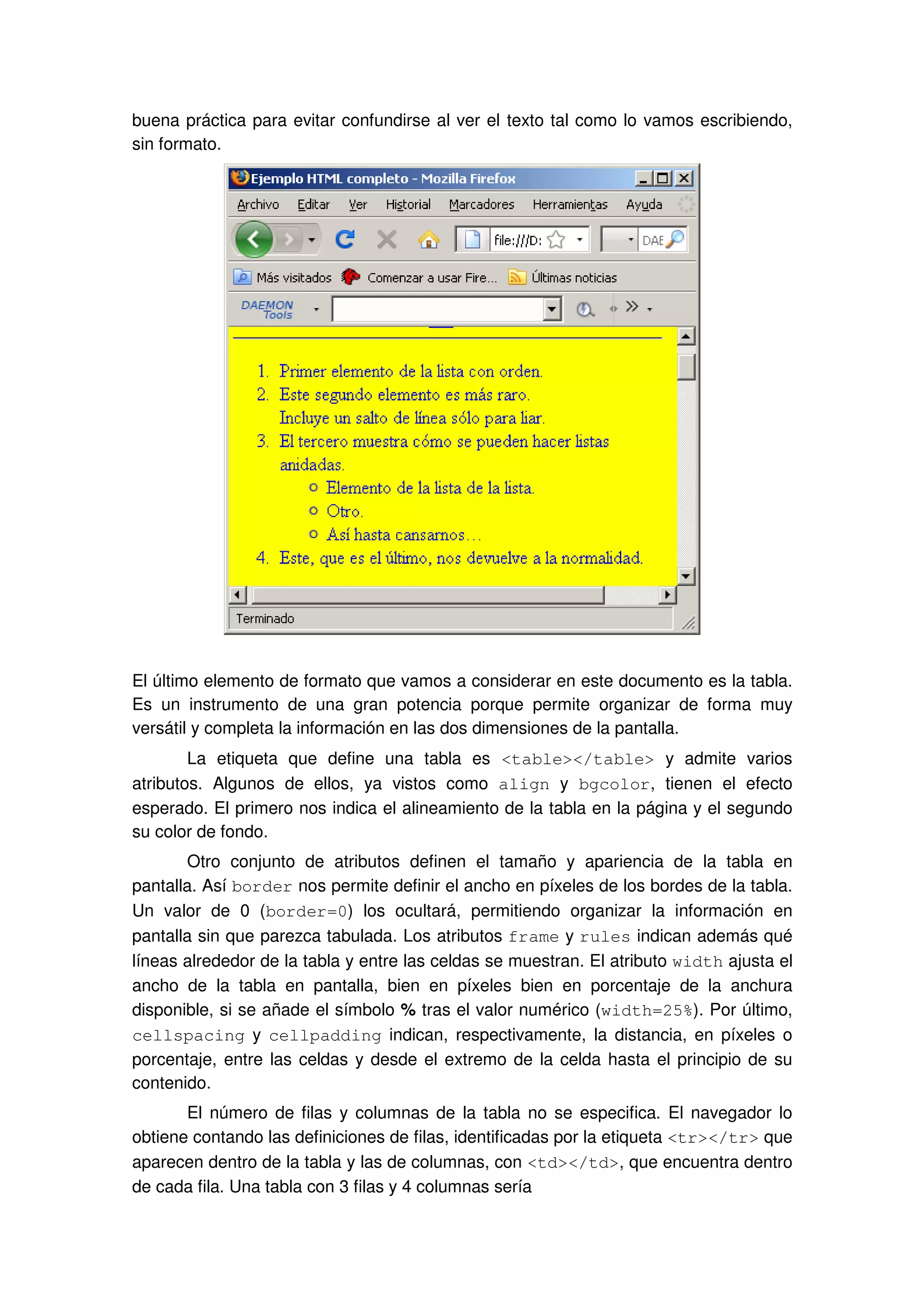 buena práctica para evitar confundirse al ver el texto tal como lo vamos escribiendo,
sin formato.
El último elemento de formato que vamos a considerar en este documento es la tabla.
Es un instrumento de una gran potencia porque permite organizar de forma muy
versátil y completa la información en las dos dimensiones de la pantalla.
La etiqueta que define una tabla es <table></table> y admite varios
atributos. Algunos de ellos, ya vistos como align y bgcolor, tienen el efecto
esperado. El primero nos indica el alineamiento de la tabla en la página y el segundo
su color de fondo.
Otro conjunto de atributos definen el tamaño y apariencia de la tabla en
pantalla. Así border nos permite definir el ancho en píxeles de los bordes de la tabla.
Un valor de 0 (border=0) los ocultará, permitiendo organizar la información en
pantalla sin que parezca tabulada. Los atributos frame y rules indican además qué
líneas alrededor de la tabla y entre las celdas se muestran. El atributo width ajusta el
ancho de la tabla en pantalla, bien en píxeles bien en porcentaje de la anchura
disponible, si se añade el símbolo % tras el valor numérico (width=25%). Por último,
cellspacing y cellpadding indican, respectivamente, la distancia, en píxeles o
porcentaje, entre las celdas y desde el extremo de la celda hasta el principio de su
contenido.
El número de filas y columnas de la tabla no se especifica. El navegador lo
obtiene contando las definiciones de filas, identificadas por la etiqueta <tr></tr> que
aparecen dentro de la tabla y las de columnas, con <td></td>, que encuentra dentro
de cada fila. Una tabla con 3 filas y 4 columnas sería
 