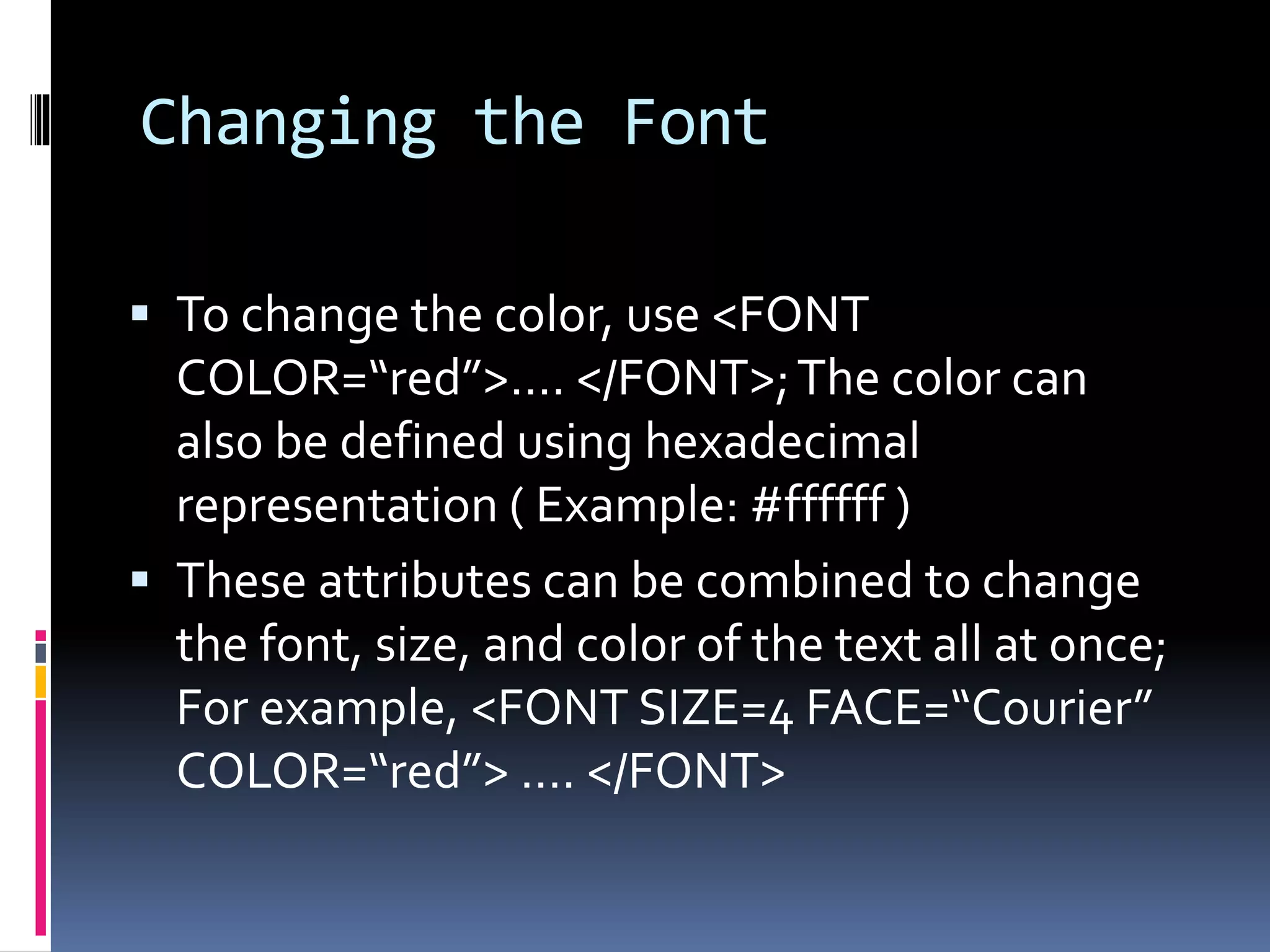 Changing the Font
 To change the color, use <FONT
COLOR=“red”>…. </FONT>;The color can
also be defined using hexadecimal
representation ( Example: #ffffff )
 These attributes can be combined to change
the font, size, and color of the text all at once;
For example, <FONT SIZE=4 FACE=“Courier”
COLOR=“red”> …. </FONT>
 