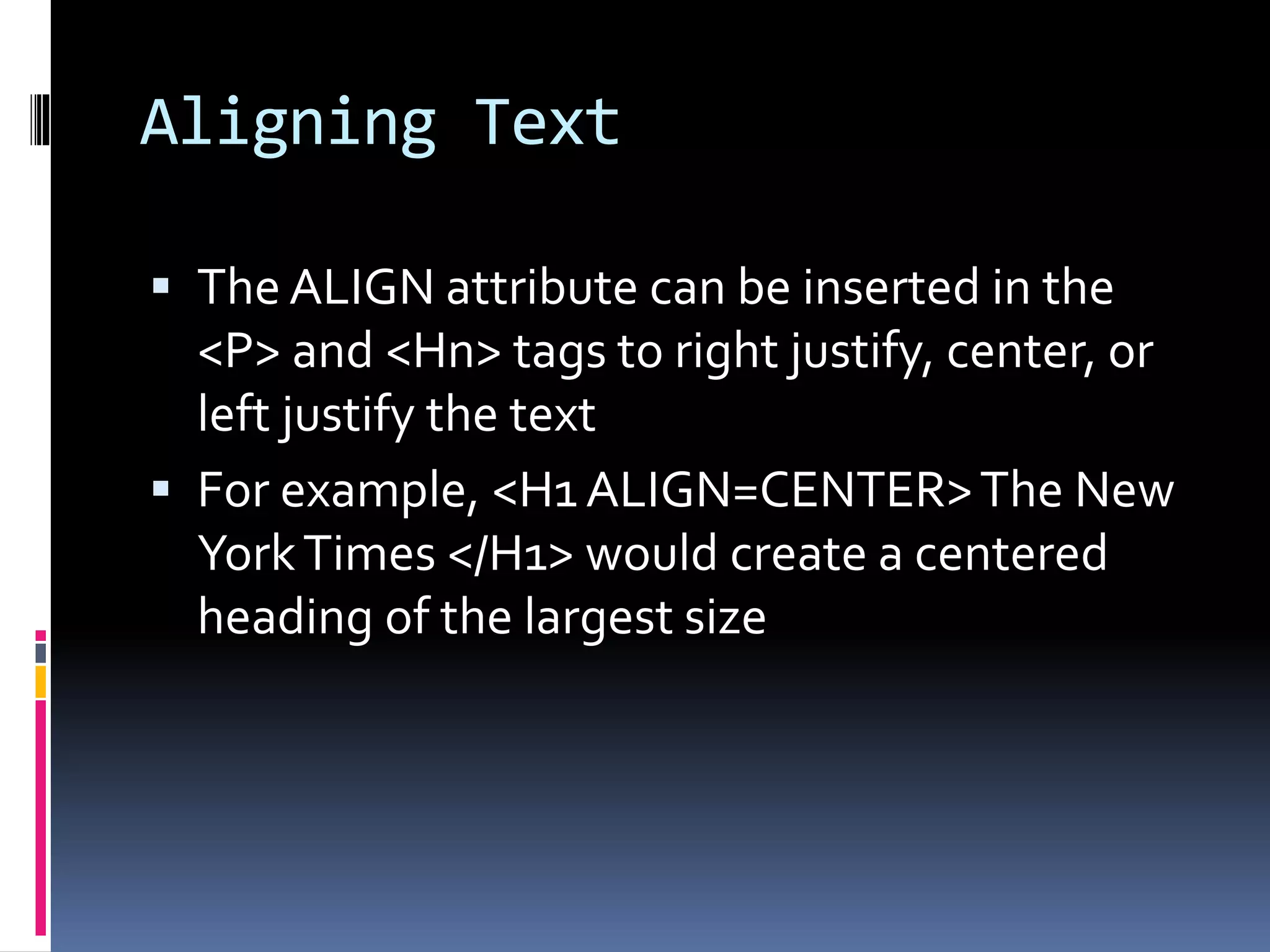 Aligning Text
 The ALIGN attribute can be inserted in the
<P> and <Hn> tags to right justify, center, or
left justify the text
 For example, <H1 ALIGN=CENTER>The New
YorkTimes </H1> would create a centered
heading of the largest size
 