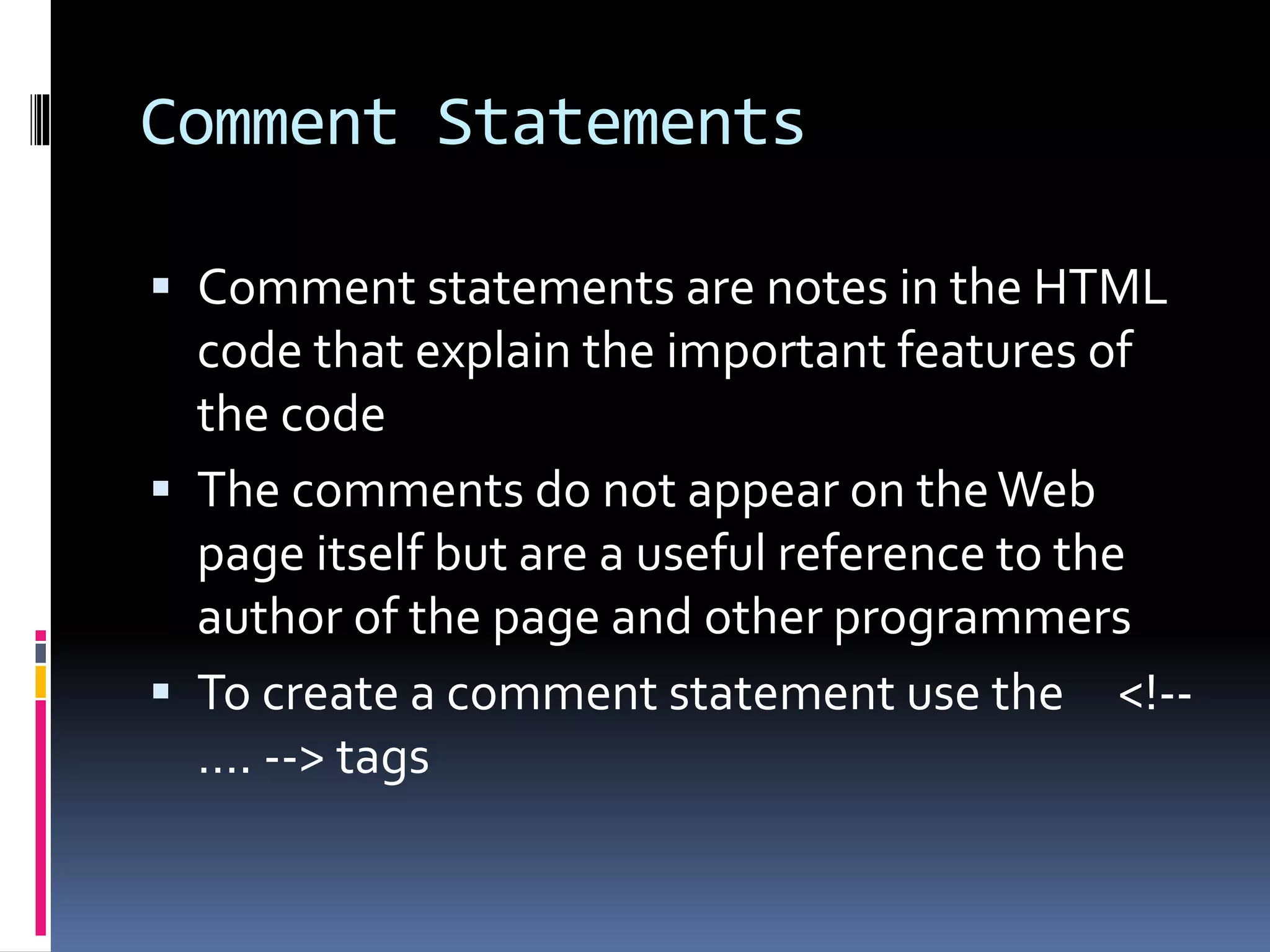 Comment Statements
 Comment statements are notes in the HTML
code that explain the important features of
the code
 The comments do not appear on theWeb
page itself but are a useful reference to the
author of the page and other programmers
 To create a comment statement use the <!--
…. --> tags
 