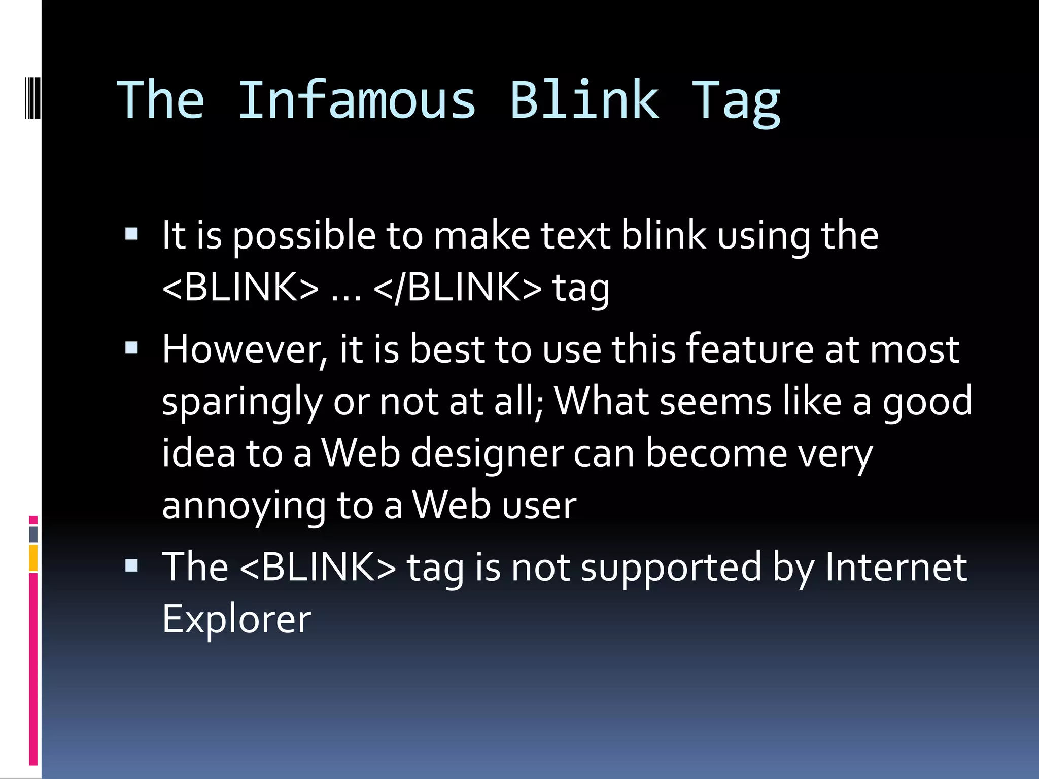 The Infamous Blink Tag
 It is possible to make text blink using the
<BLINK> … </BLINK> tag
 However, it is best to use this feature at most
sparingly or not at all; What seems like a good
idea to aWeb designer can become very
annoying to aWeb user
 The <BLINK> tag is not supported by Internet
Explorer
 