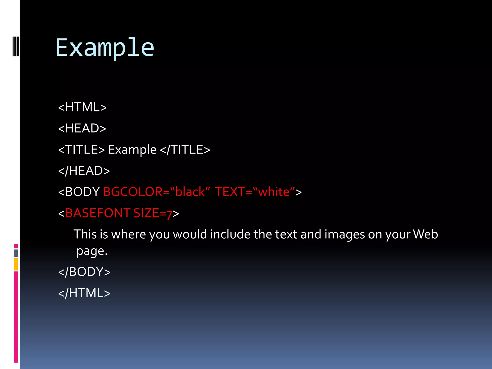 Example
<HTML>
<HEAD>
<TITLE> Example </TITLE>
</HEAD>
<BODY BGCOLOR=“black” TEXT=“white”>
<BASEFONT SIZE=7>
This is where you would include the text and images on your Web
page.
</BODY>
</HTML>
 