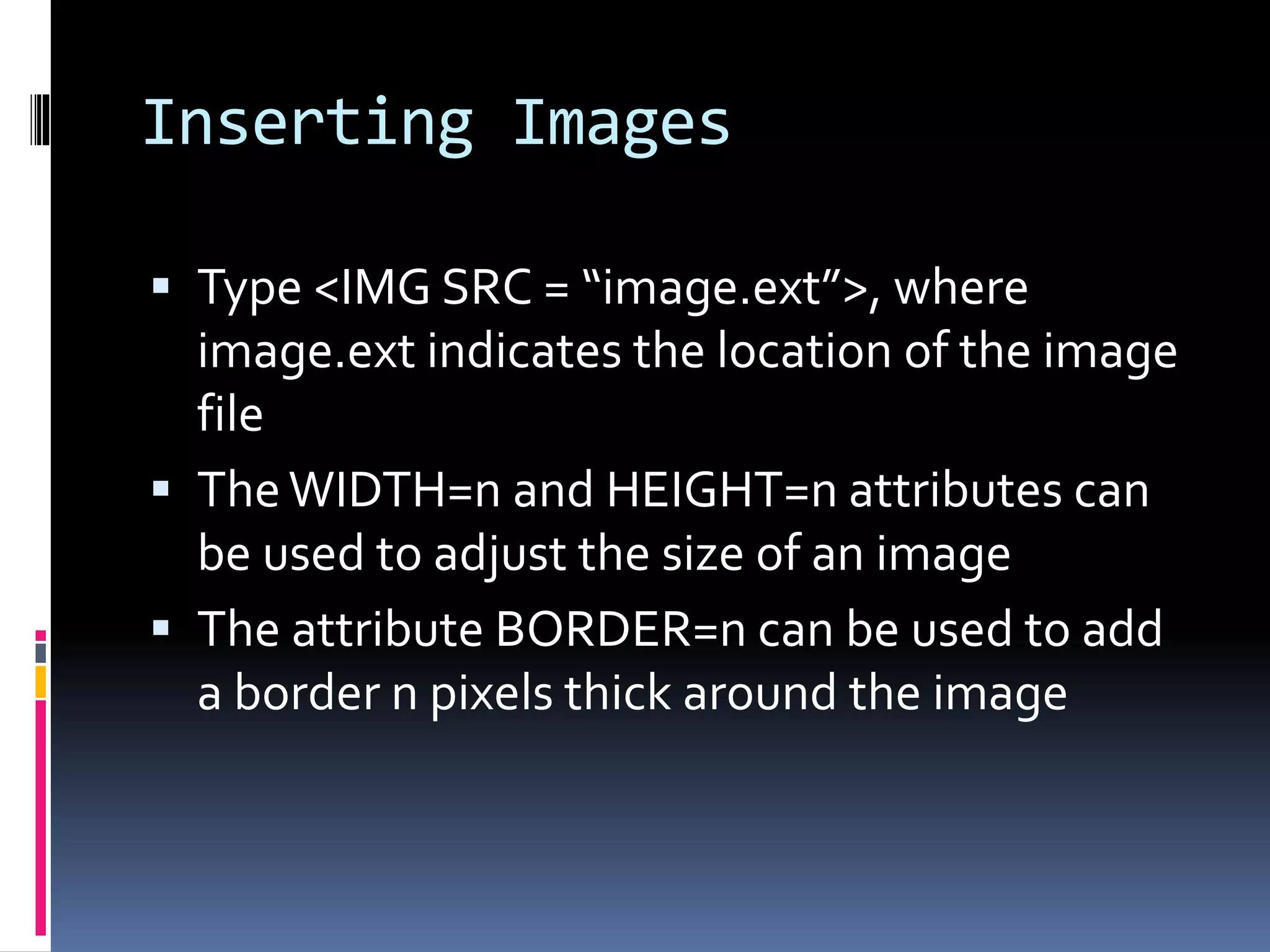 Inserting Images
 Type <IMG SRC = “image.ext”>, where
image.ext indicates the location of the image
file
 TheWIDTH=n and HEIGHT=n attributes can
be used to adjust the size of an image
 The attribute BORDER=n can be used to add
a border n pixels thick around the image
 