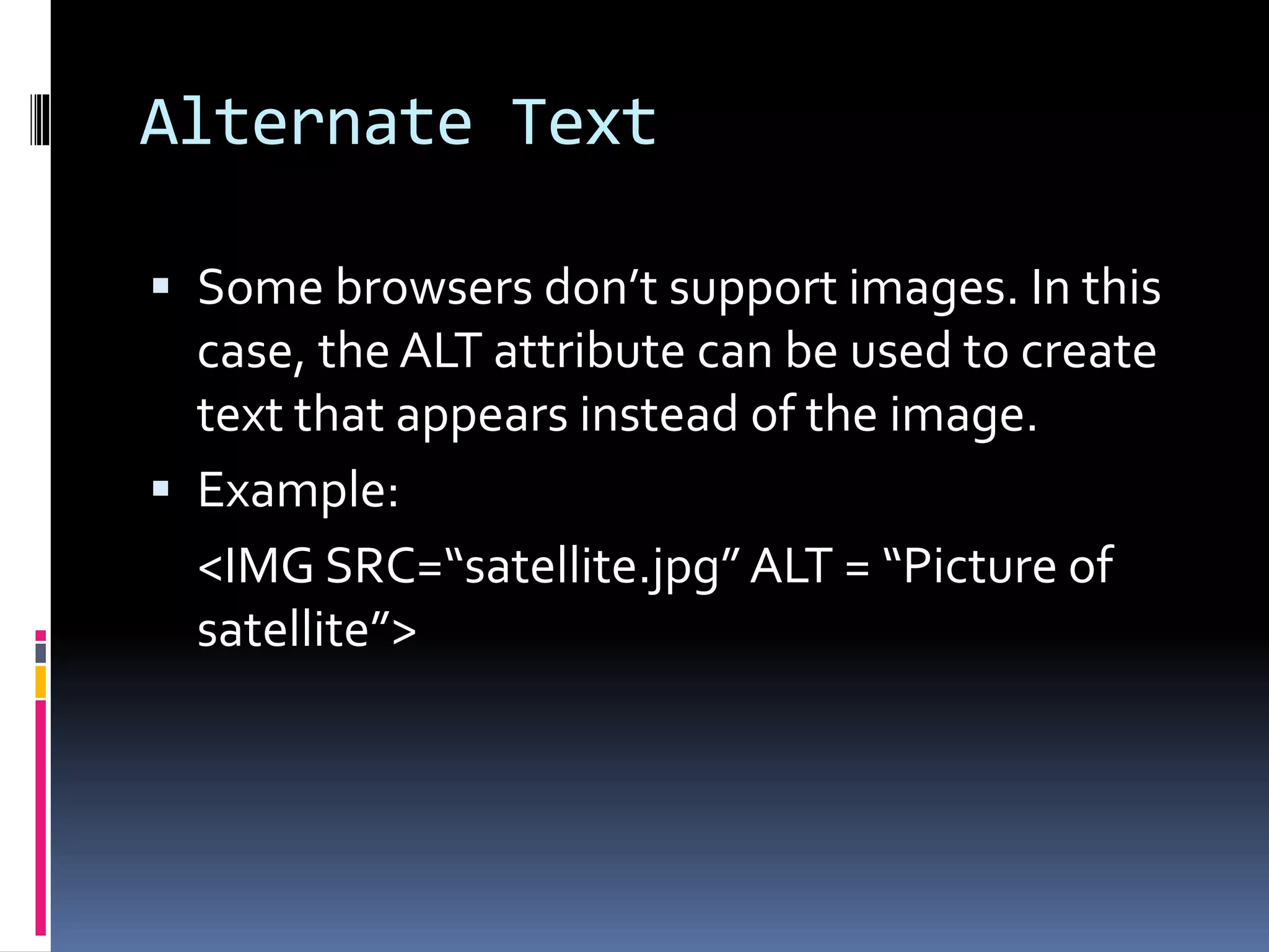 Alternate Text
 Some browsers don’t support images. In this
case, the ALT attribute can be used to create
text that appears instead of the image.
 Example:
<IMG SRC=“satellite.jpg” ALT = “Picture of
satellite”>
 