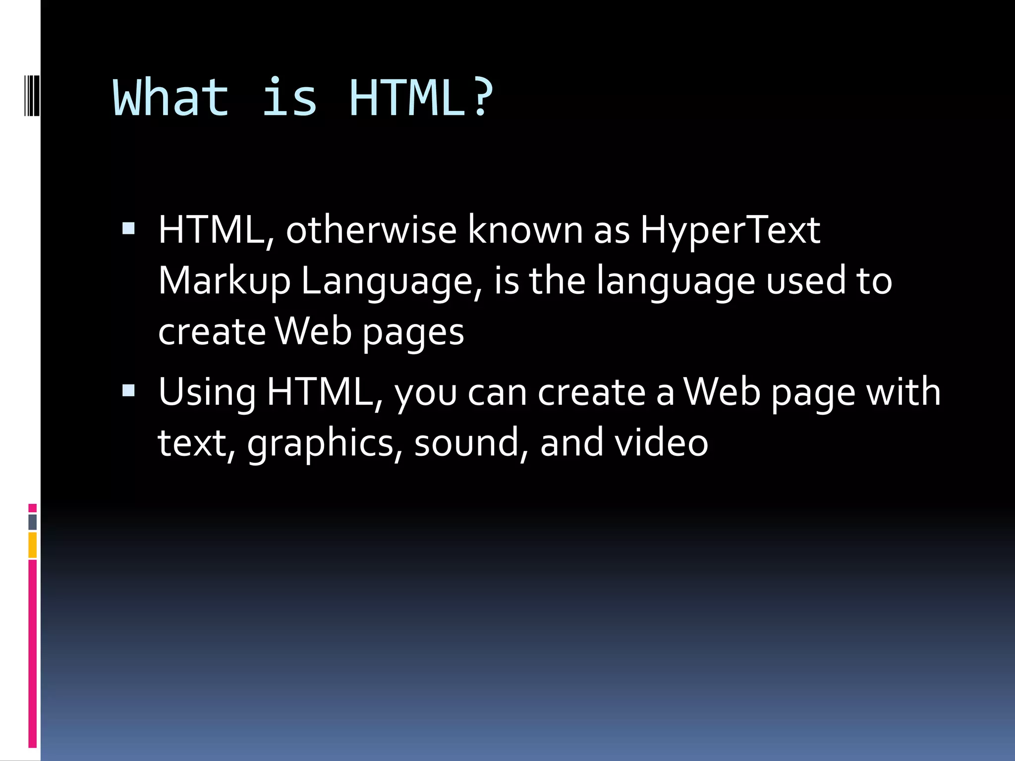 What is HTML?
 HTML, otherwise known as HyperText
Markup Language, is the language used to
createWeb pages
 Using HTML, you can create aWeb page with
text, graphics, sound, and video
 