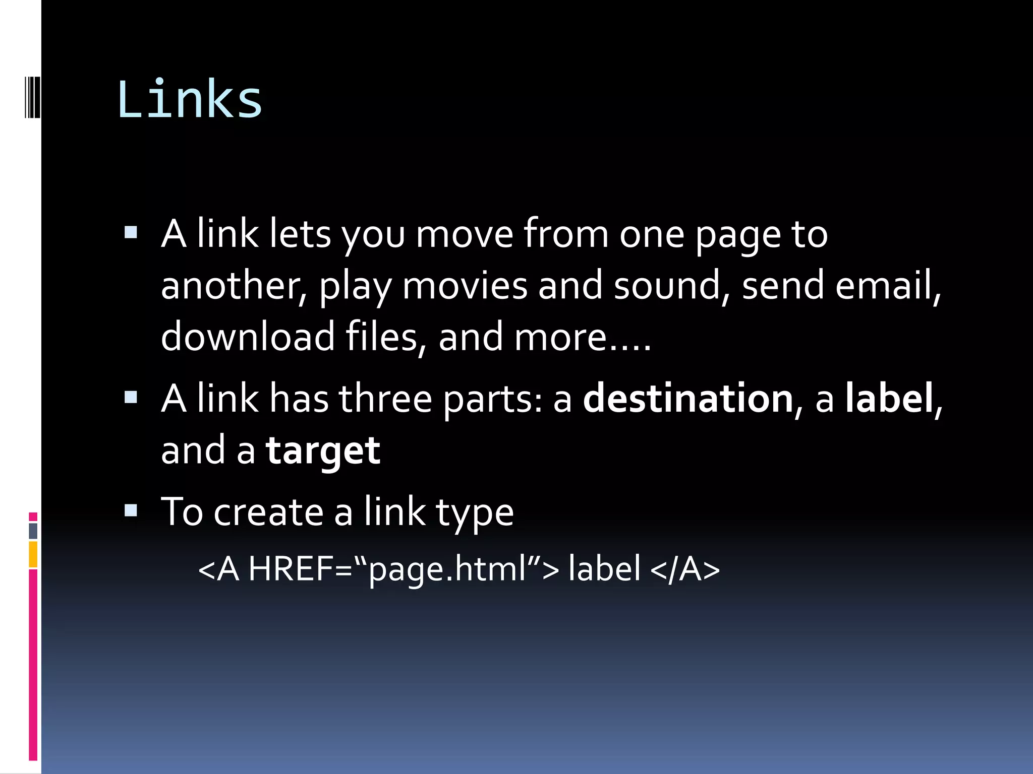 Links
 A link lets you move from one page to
another, play movies and sound, send email,
download files, and more….
 A link has three parts: a destination, a label,
and a target
 To create a link type
<A HREF=“page.html”> label </A>
 