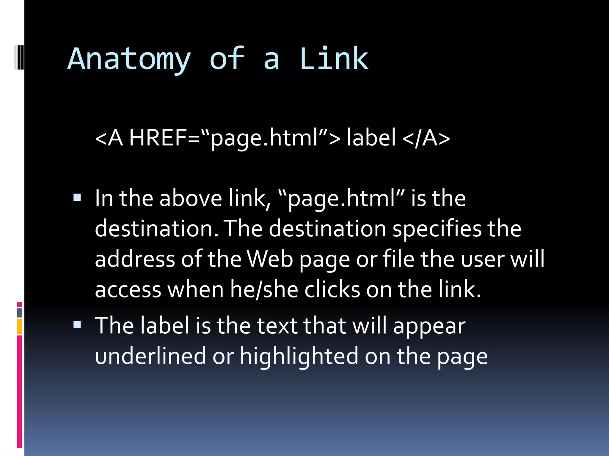 Anatomy of a Link
<A HREF=“page.html”> label </A>
 In the above link, “page.html” is the
destination.The destination specifies the
address of theWeb page or file the user will
access when he/she clicks on the link.
 The label is the text that will appear
underlined or highlighted on the page
 