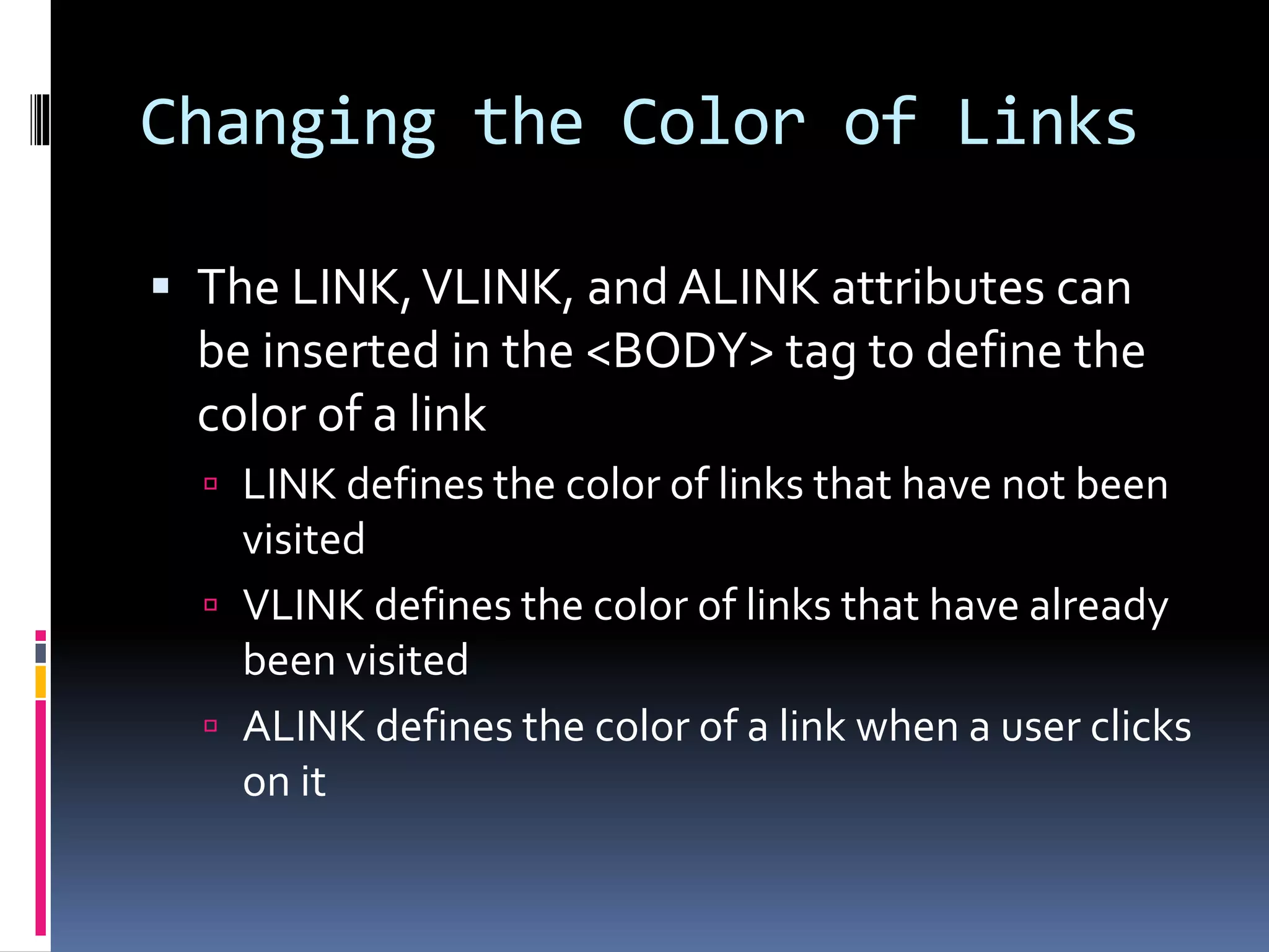 Changing the Color of Links
 The LINK,VLINK, and ALINK attributes can
be inserted in the <BODY> tag to define the
color of a link
 LINK defines the color of links that have not been
visited
 VLINK defines the color of links that have already
been visited
 ALINK defines the color of a link when a user clicks
on it
 