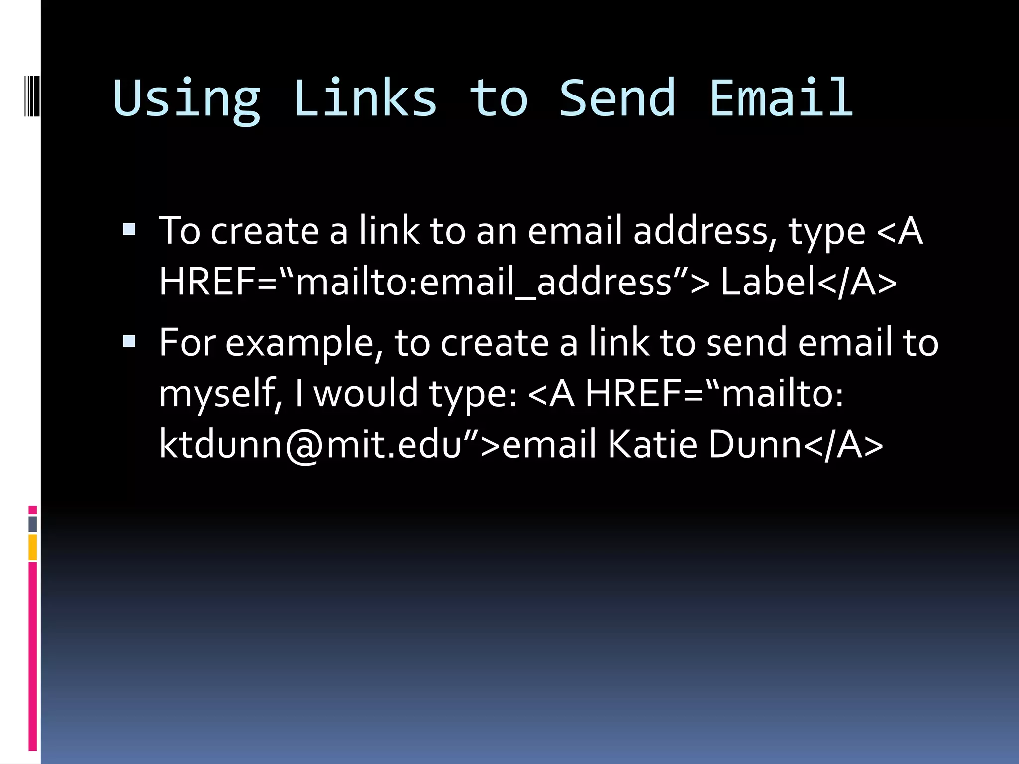 Using Links to Send Email
 To create a link to an email address, type <A
HREF=“mailto:email_address”> Label</A>
 For example, to create a link to send email to
myself, I would type: <A HREF=“mailto:
ktdunn@mit.edu”>email Katie Dunn</A>
 