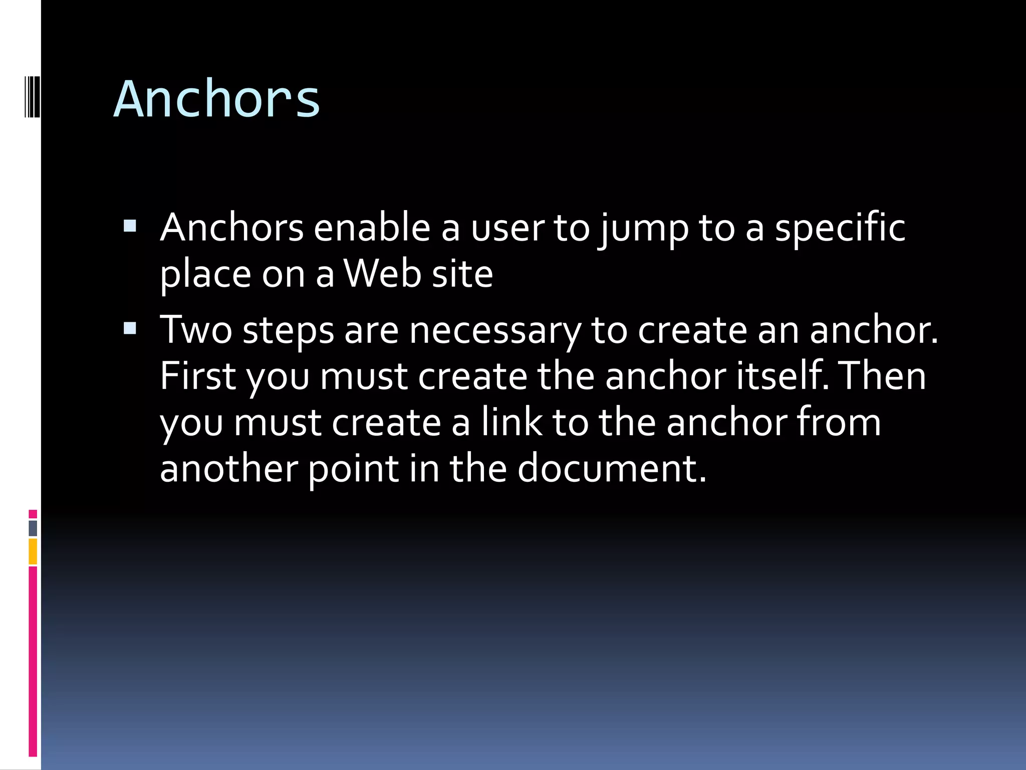 Anchors
 Anchors enable a user to jump to a specific
place on aWeb site
 Two steps are necessary to create an anchor.
First you must create the anchor itself.Then
you must create a link to the anchor from
another point in the document.
 