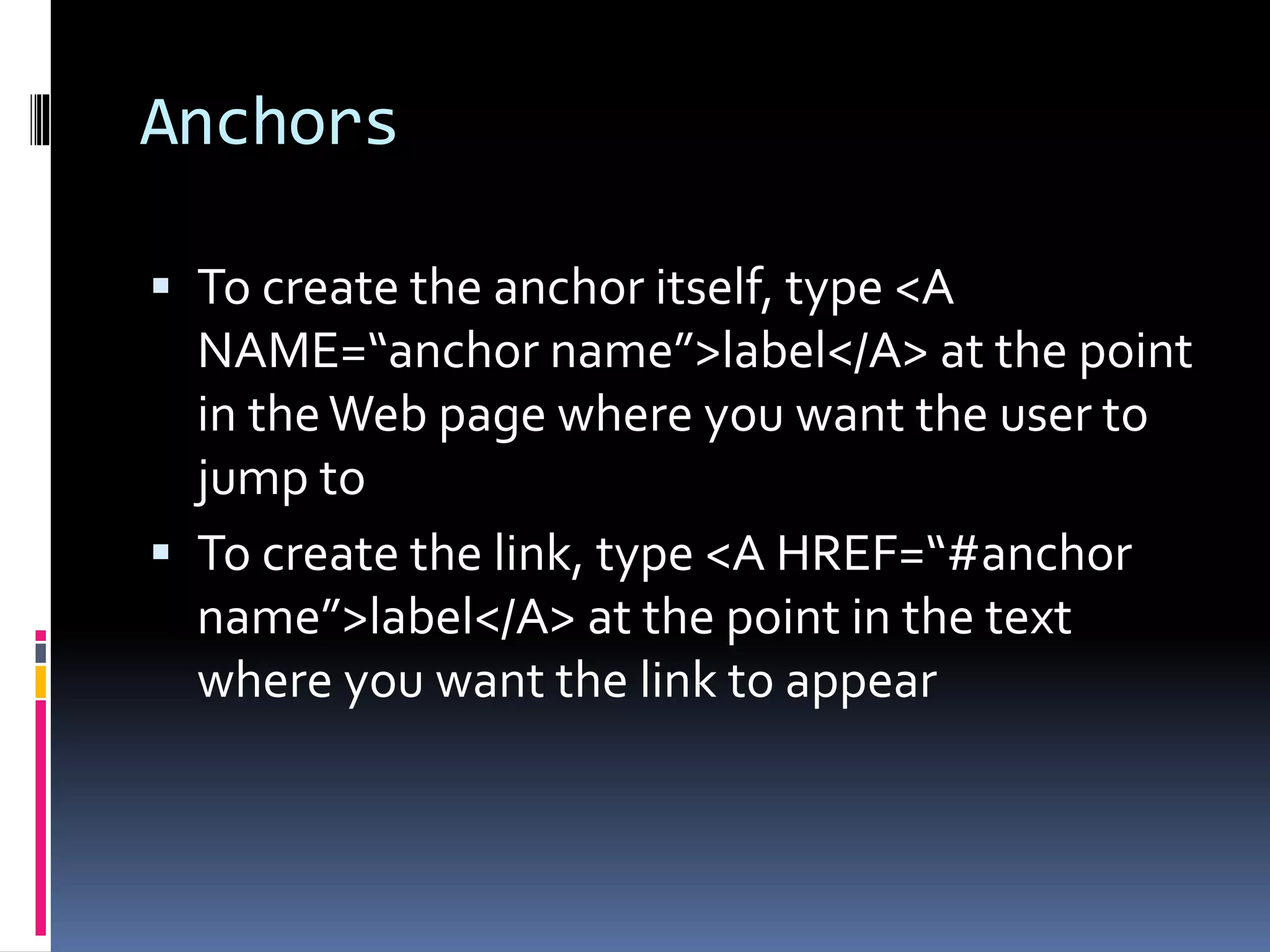 Anchors
 To create the anchor itself, type <A
NAME=“anchor name”>label</A> at the point
in theWeb page where you want the user to
jump to
 To create the link, type <A HREF=“#anchor
name”>label</A> at the point in the text
where you want the link to appear
 