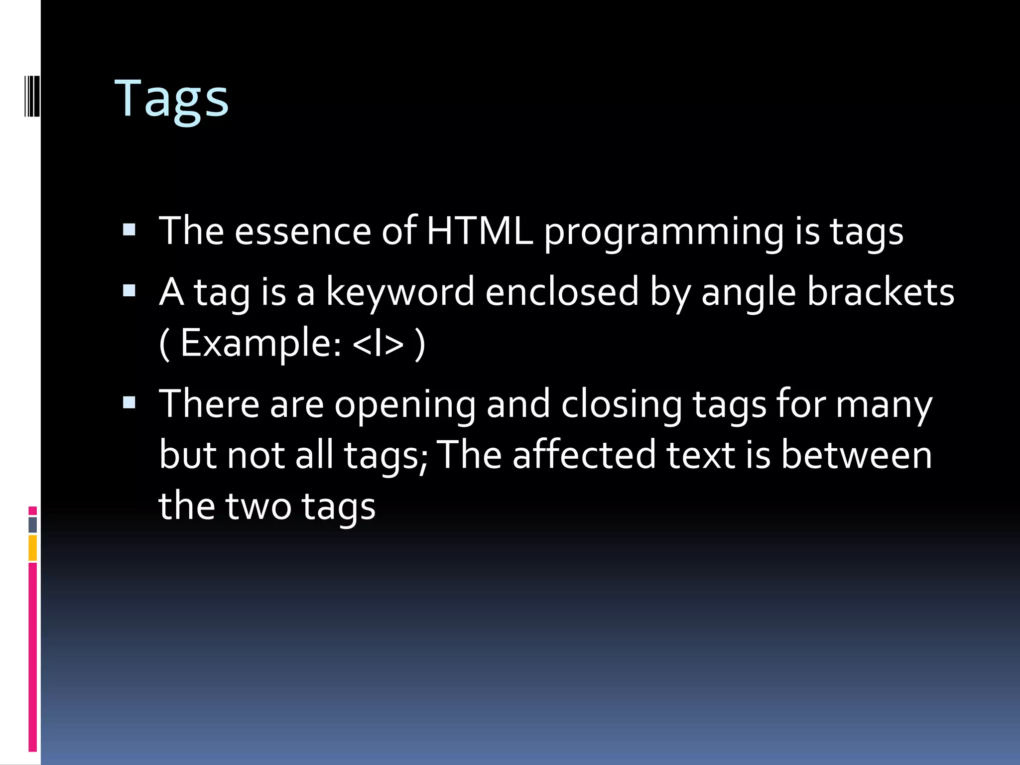Tags
 The essence of HTML programming is tags
 A tag is a keyword enclosed by angle brackets
( Example: <I> )
 There are opening and closing tags for many
but not all tags;The affected text is between
the two tags
 