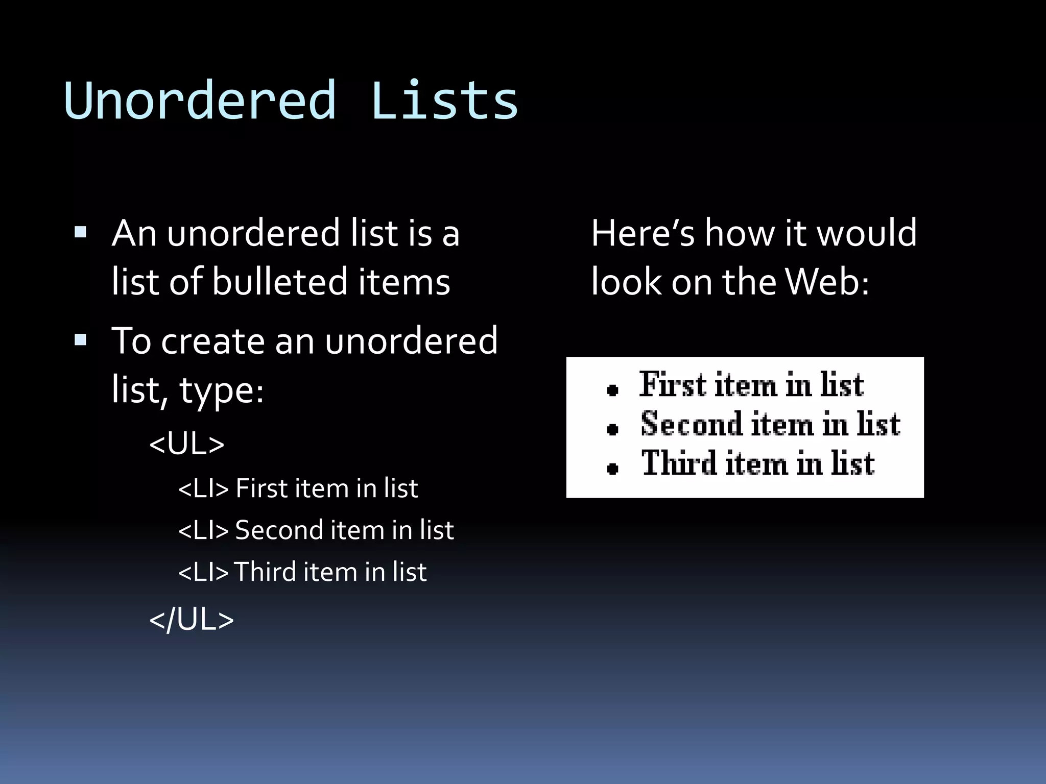 Unordered Lists
 An unordered list is a
list of bulleted items
 To create an unordered
list, type:
<UL>
<LI> First item in list
<LI> Second item in list
<LI>Third item in list
</UL>
Here’s how it would
look on theWeb:
 