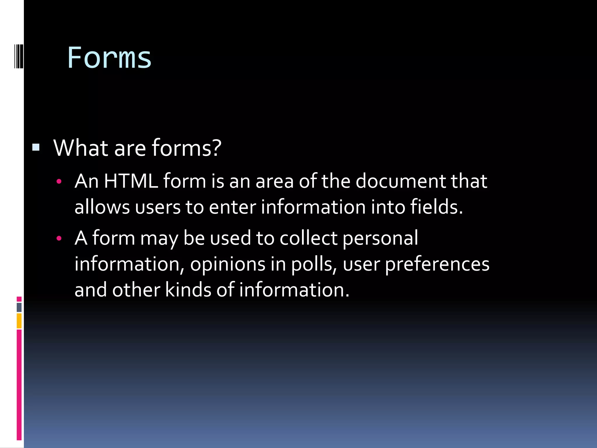 Forms
 What are forms?
• An HTML form is an area of the document that
allows users to enter information into fields.
• A form may be used to collect personal
information, opinions in polls, user preferences
and other kinds of information.
 