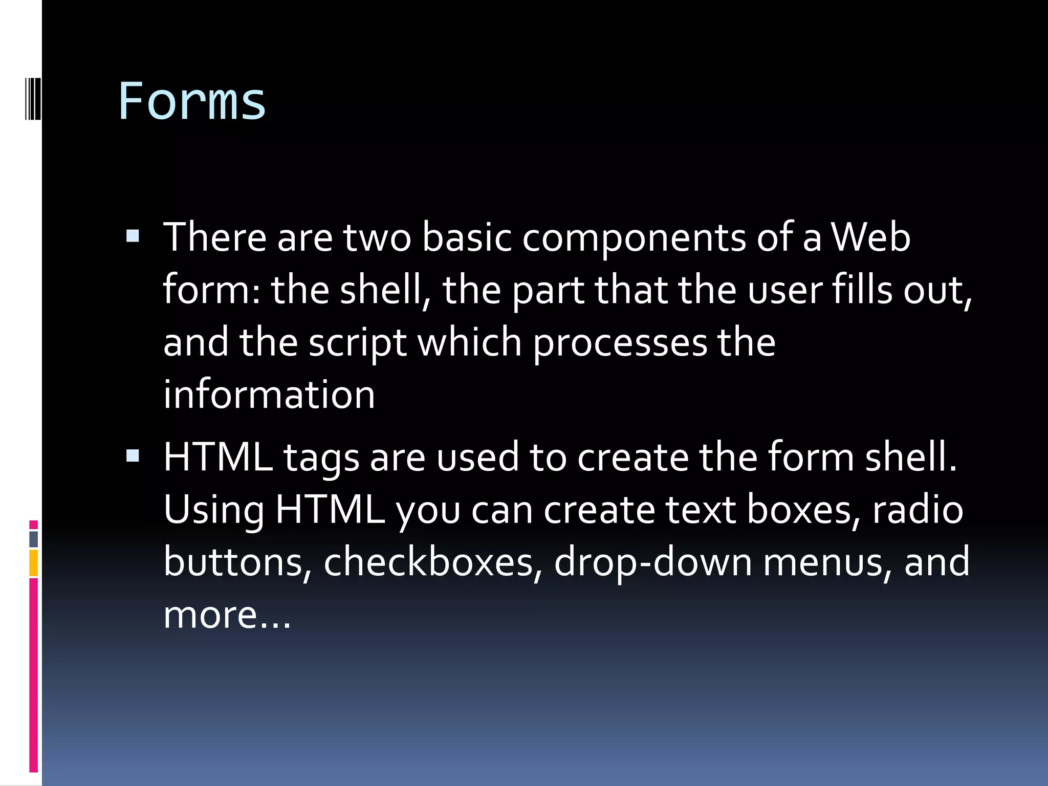 Forms
 There are two basic components of aWeb
form: the shell, the part that the user fills out,
and the script which processes the
information
 HTML tags are used to create the form shell.
Using HTML you can create text boxes, radio
buttons, checkboxes, drop-down menus, and
more...
 
