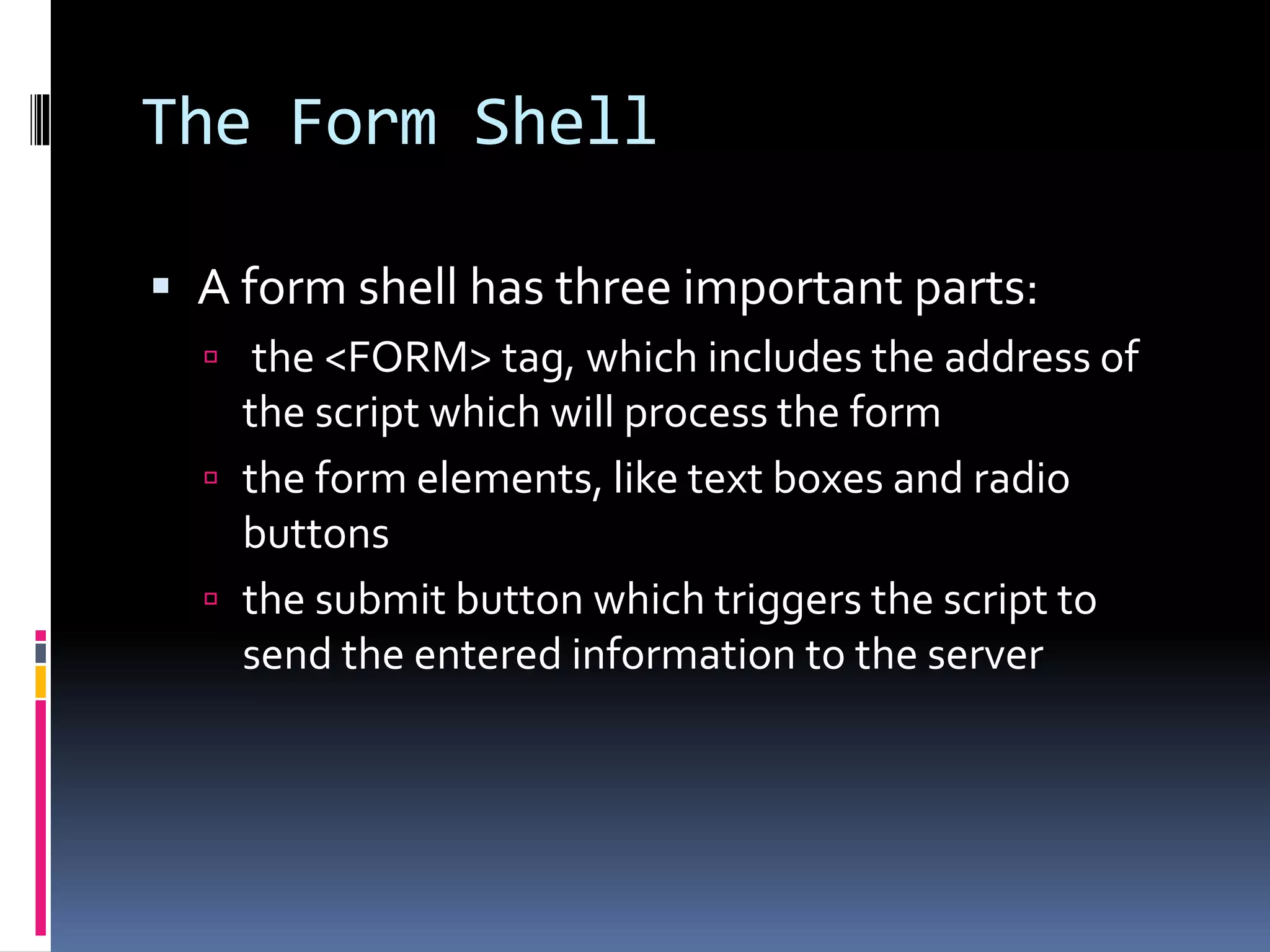 The Form Shell
 A form shell has three important parts:
 the <FORM> tag, which includes the address of
the script which will process the form
 the form elements, like text boxes and radio
buttons
 the submit button which triggers the script to
send the entered information to the server
 