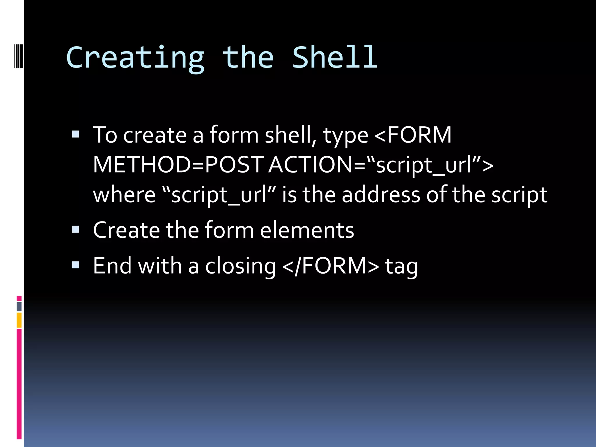 Creating the Shell
 To create a form shell, type <FORM
METHOD=POSTACTION=“script_url”>
where “script_url” is the address of the script
 Create the form elements
 End with a closing </FORM> tag
 