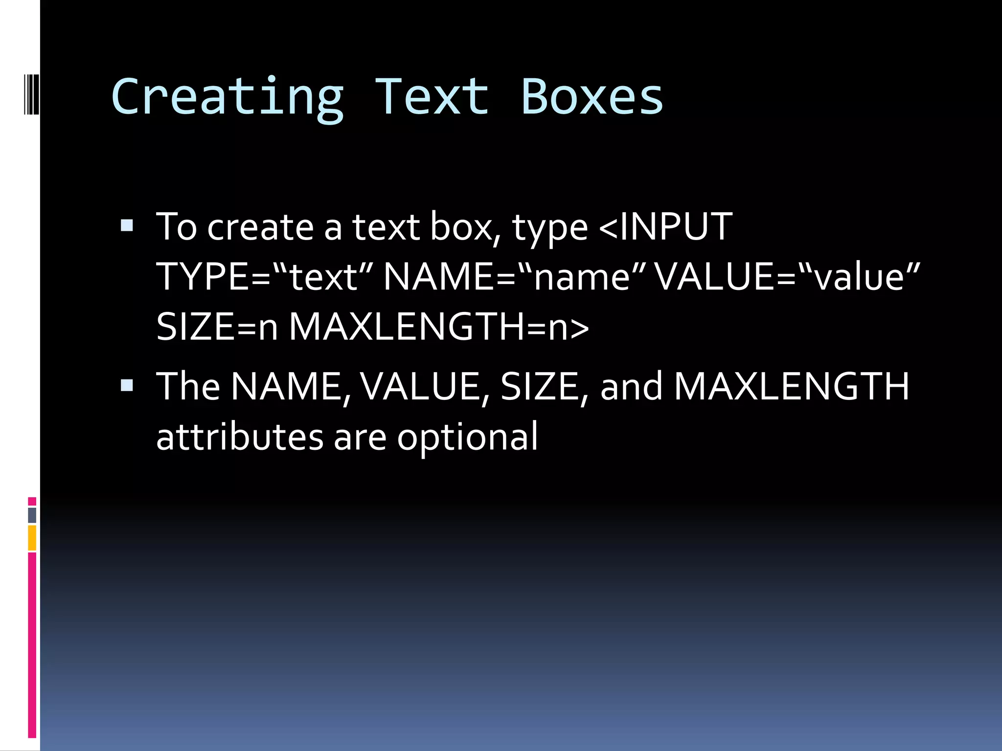 Creating Text Boxes
 To create a text box, type <INPUT
TYPE=“text” NAME=“name”VALUE=“value”
SIZE=n MAXLENGTH=n>
 The NAME,VALUE, SIZE, and MAXLENGTH
attributes are optional
 