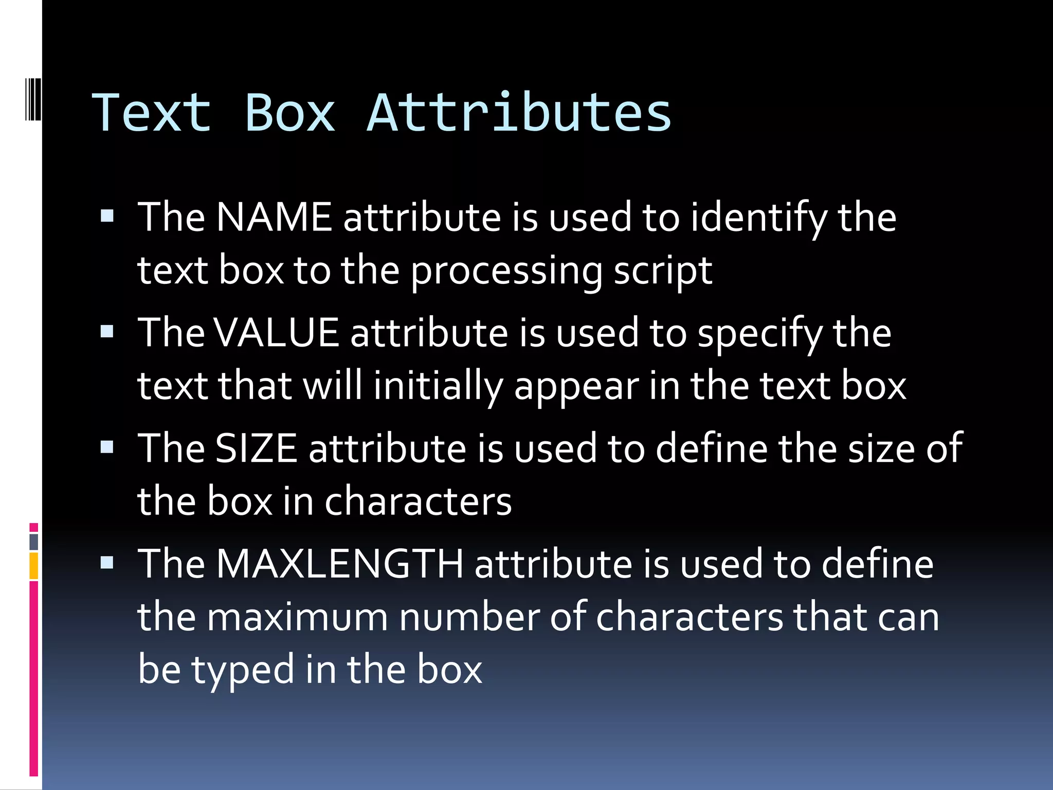 Text Box Attributes
 The NAME attribute is used to identify the
text box to the processing script
 TheVALUE attribute is used to specify the
text that will initially appear in the text box
 The SIZE attribute is used to define the size of
the box in characters
 The MAXLENGTH attribute is used to define
the maximum number of characters that can
be typed in the box
 