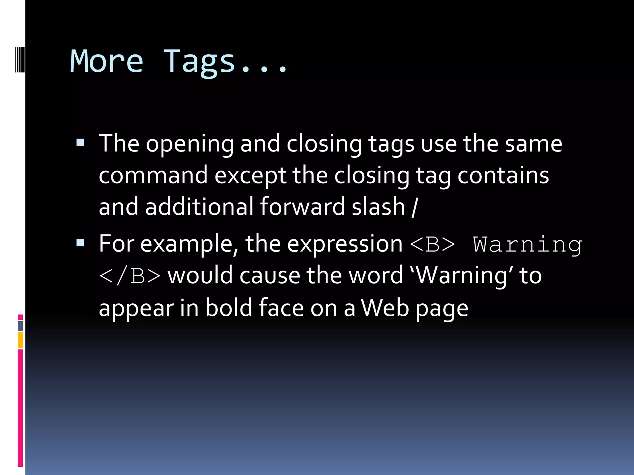 More Tags...
 The opening and closing tags use the same
command except the closing tag contains
and additional forward slash /
 For example, the expression <B> Warning
</B> would cause the word ‘Warning’ to
appear in bold face on aWeb page
 