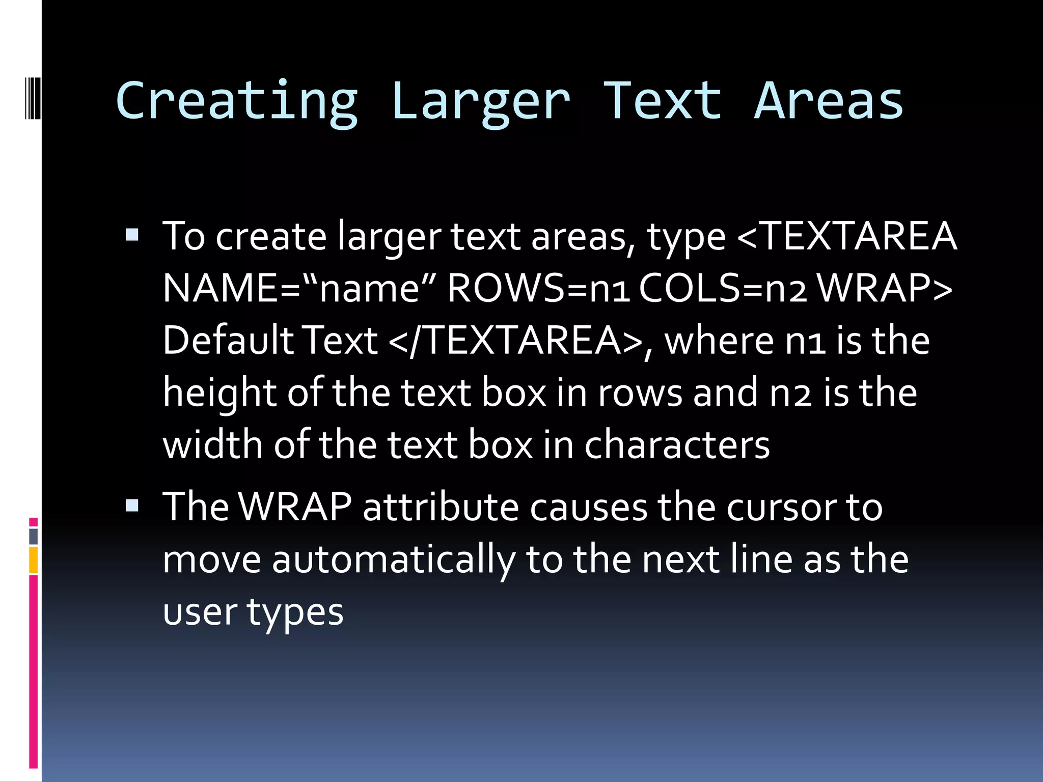 Creating Larger Text Areas
 To create larger text areas, type <TEXTAREA
NAME=“name” ROWS=n1 COLS=n2WRAP>
DefaultText </TEXTAREA>, where n1 is the
height of the text box in rows and n2 is the
width of the text box in characters
 TheWRAP attribute causes the cursor to
move automatically to the next line as the
user types
 