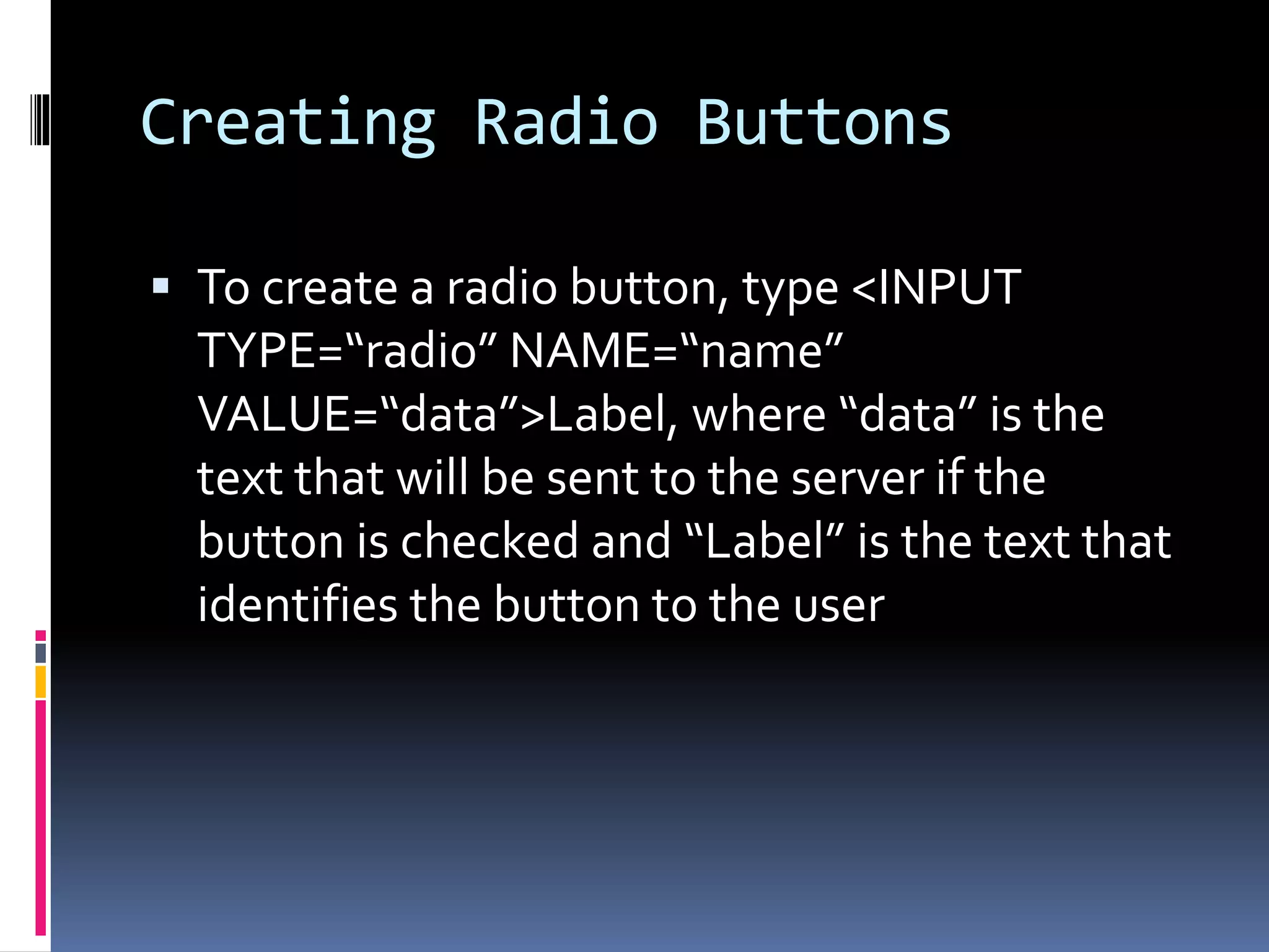 Creating Radio Buttons
 To create a radio button, type <INPUT
TYPE=“radio” NAME=“name”
VALUE=“data”>Label, where “data” is the
text that will be sent to the server if the
button is checked and “Label” is the text that
identifies the button to the user
 