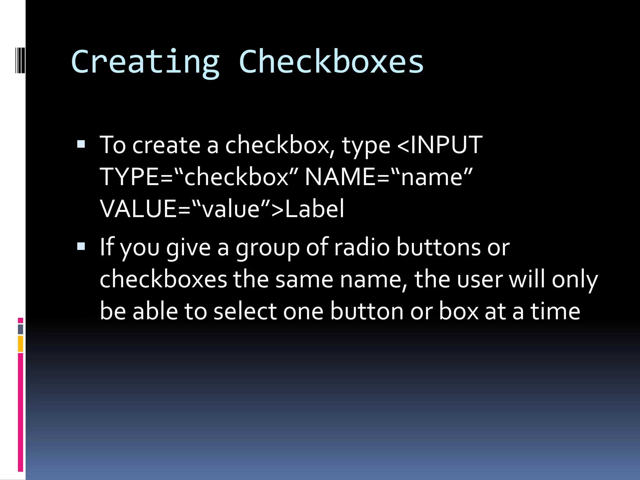 Creating Checkboxes
 To create a checkbox, type <INPUT
TYPE=“checkbox” NAME=“name”
VALUE=“value”>Label
 If you give a group of radio buttons or
checkboxes the same name, the user will only
be able to select one button or box at a time
 