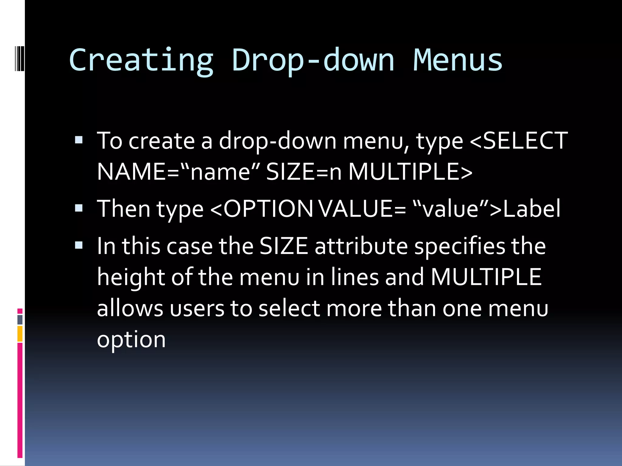 Creating Drop-down Menus
 To create a drop-down menu, type <SELECT
NAME=“name” SIZE=n MULTIPLE>
 Then type <OPTIONVALUE= “value”>Label
 In this case the SIZE attribute specifies the
height of the menu in lines and MULTIPLE
allows users to select more than one menu
option
 