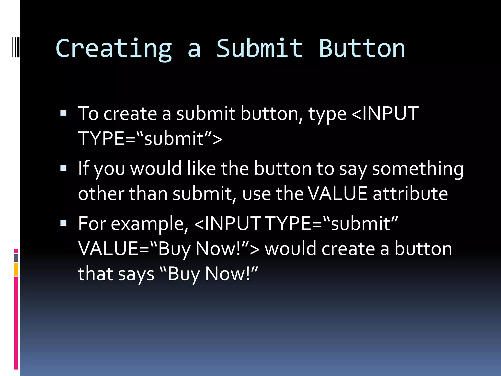 Creating a Submit Button
 To create a submit button, type <INPUT
TYPE=“submit”>
 If you would like the button to say something
other than submit, use theVALUE attribute
 For example, <INPUTTYPE=“submit”
VALUE=“Buy Now!”> would create a button
that says “Buy Now!”
 