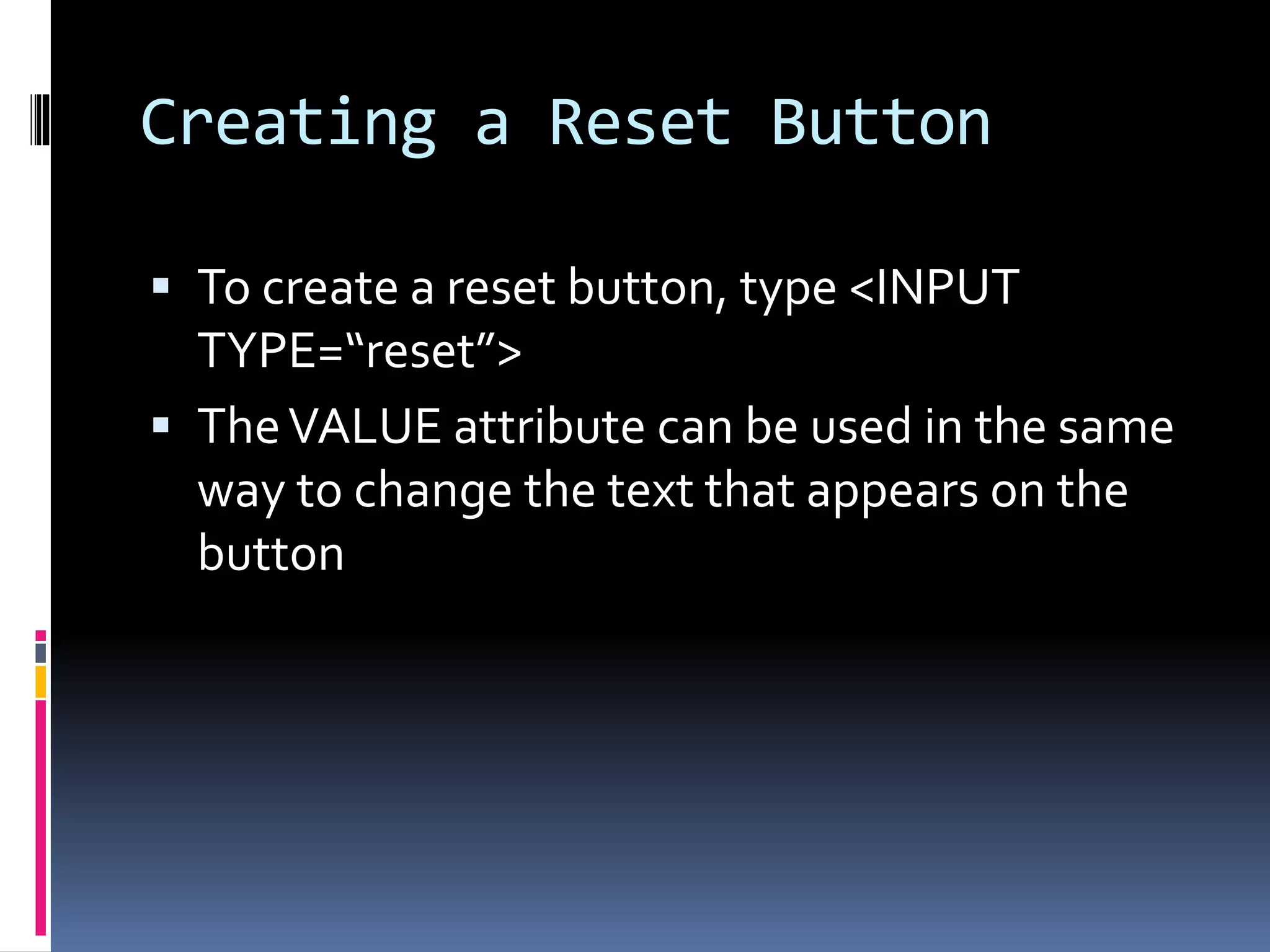Creating a Reset Button
 To create a reset button, type <INPUT
TYPE=“reset”>
 TheVALUE attribute can be used in the same
way to change the text that appears on the
button
 