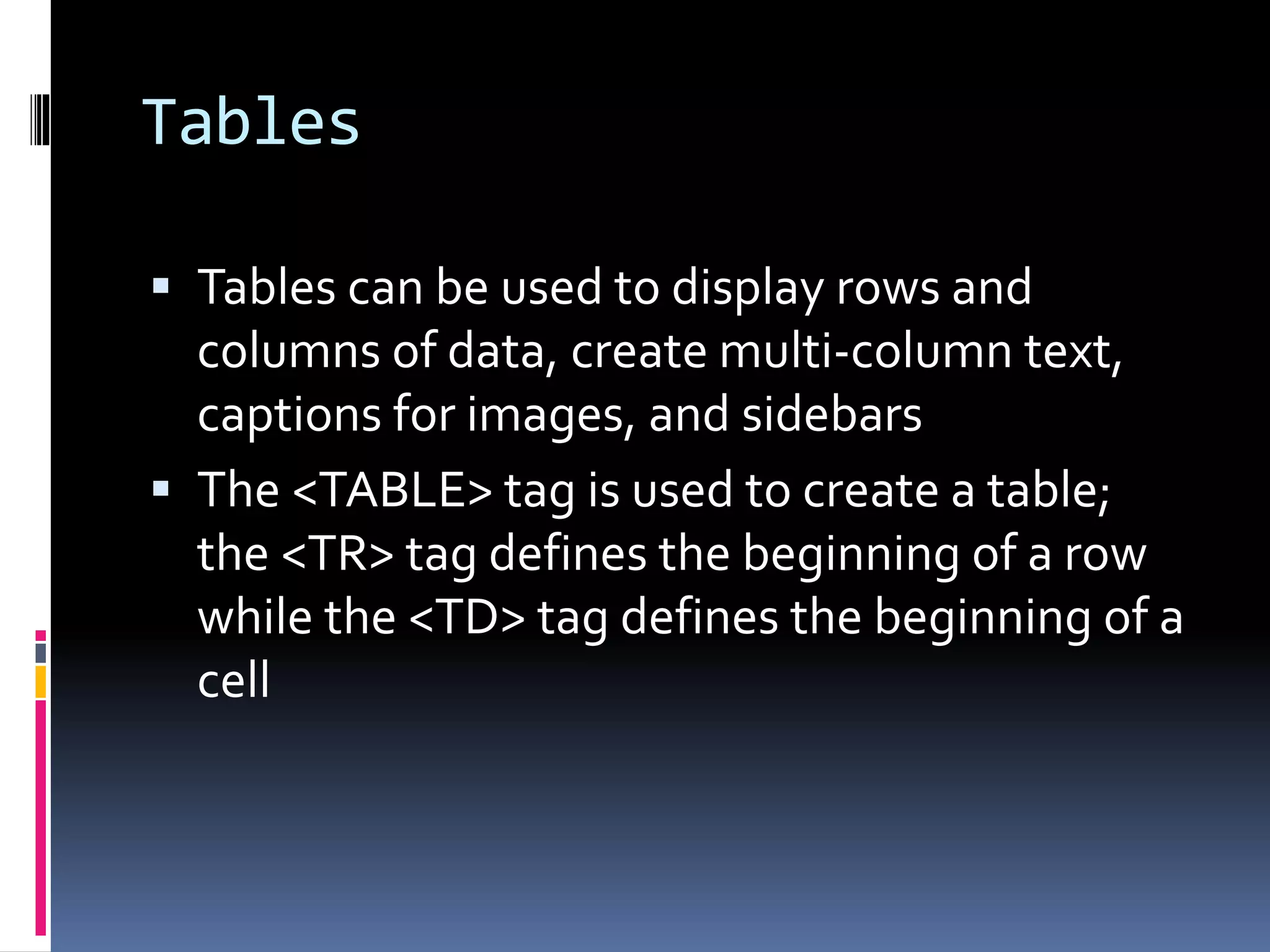 Tables
 Tables can be used to display rows and
columns of data, create multi-column text,
captions for images, and sidebars
 The <TABLE> tag is used to create a table;
the <TR> tag defines the beginning of a row
while the <TD> tag defines the beginning of a
cell
 