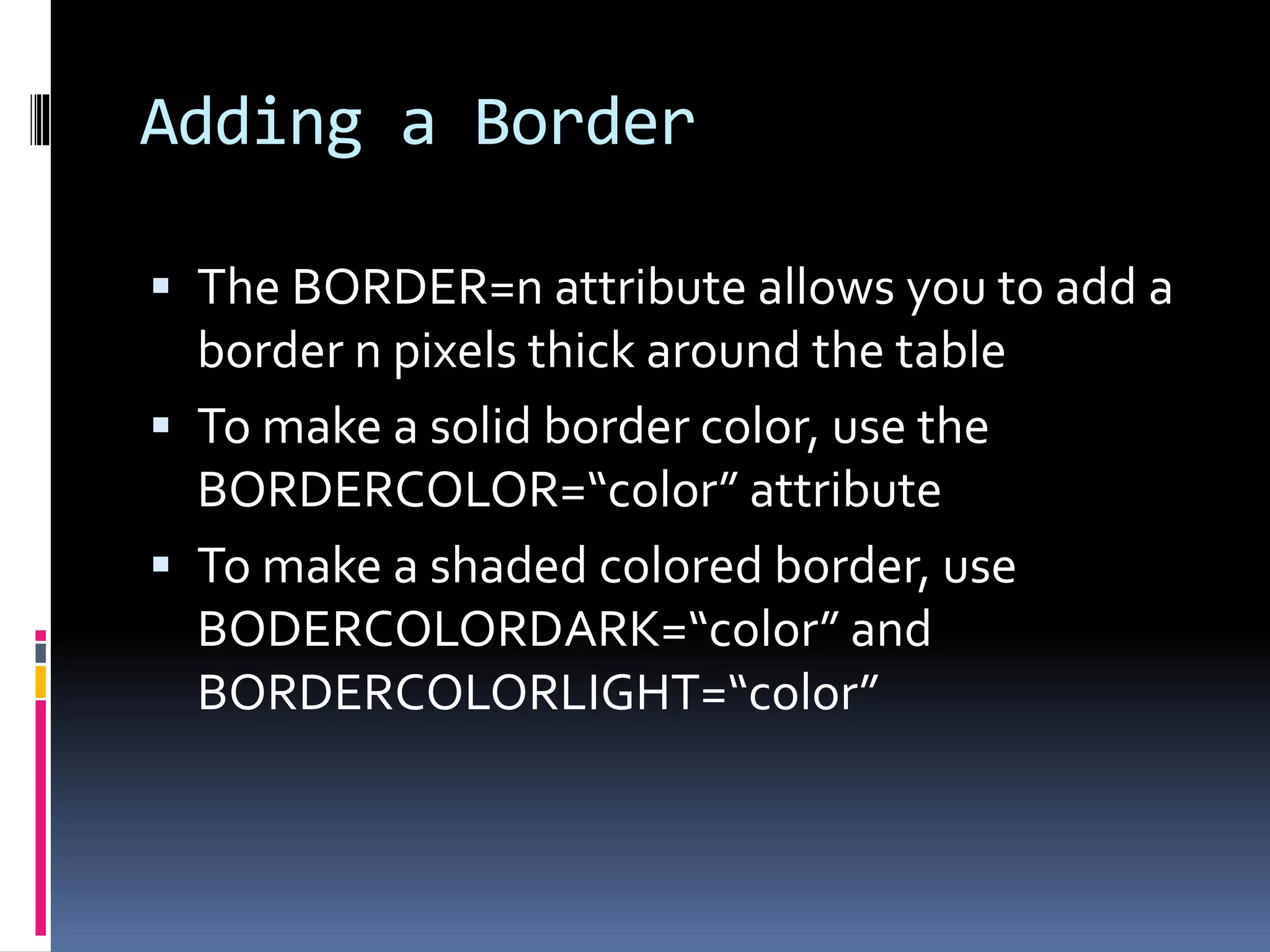 Adding a Border
 The BORDER=n attribute allows you to add a
border n pixels thick around the table
 To make a solid border color, use the
BORDERCOLOR=“color” attribute
 To make a shaded colored border, use
BODERCOLORDARK=“color” and
BORDERCOLORLIGHT=“color”
 