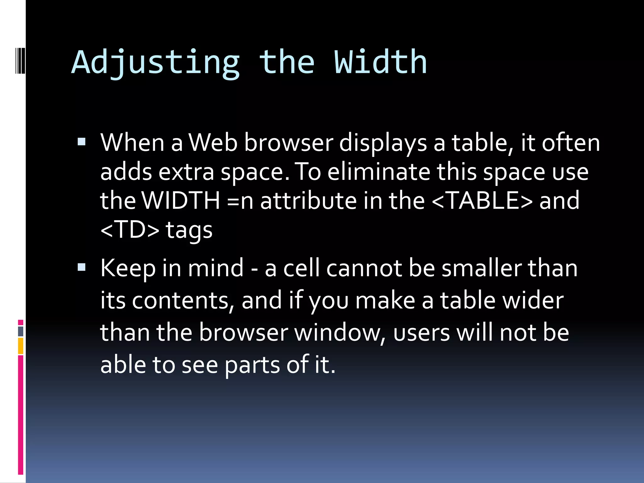 Adjusting the Width
 When aWeb browser displays a table, it often
adds extra space.To eliminate this space use
theWIDTH =n attribute in the <TABLE> and
<TD> tags
 Keep in mind - a cell cannot be smaller than
its contents, and if you make a table wider
than the browser window, users will not be
able to see parts of it.
 