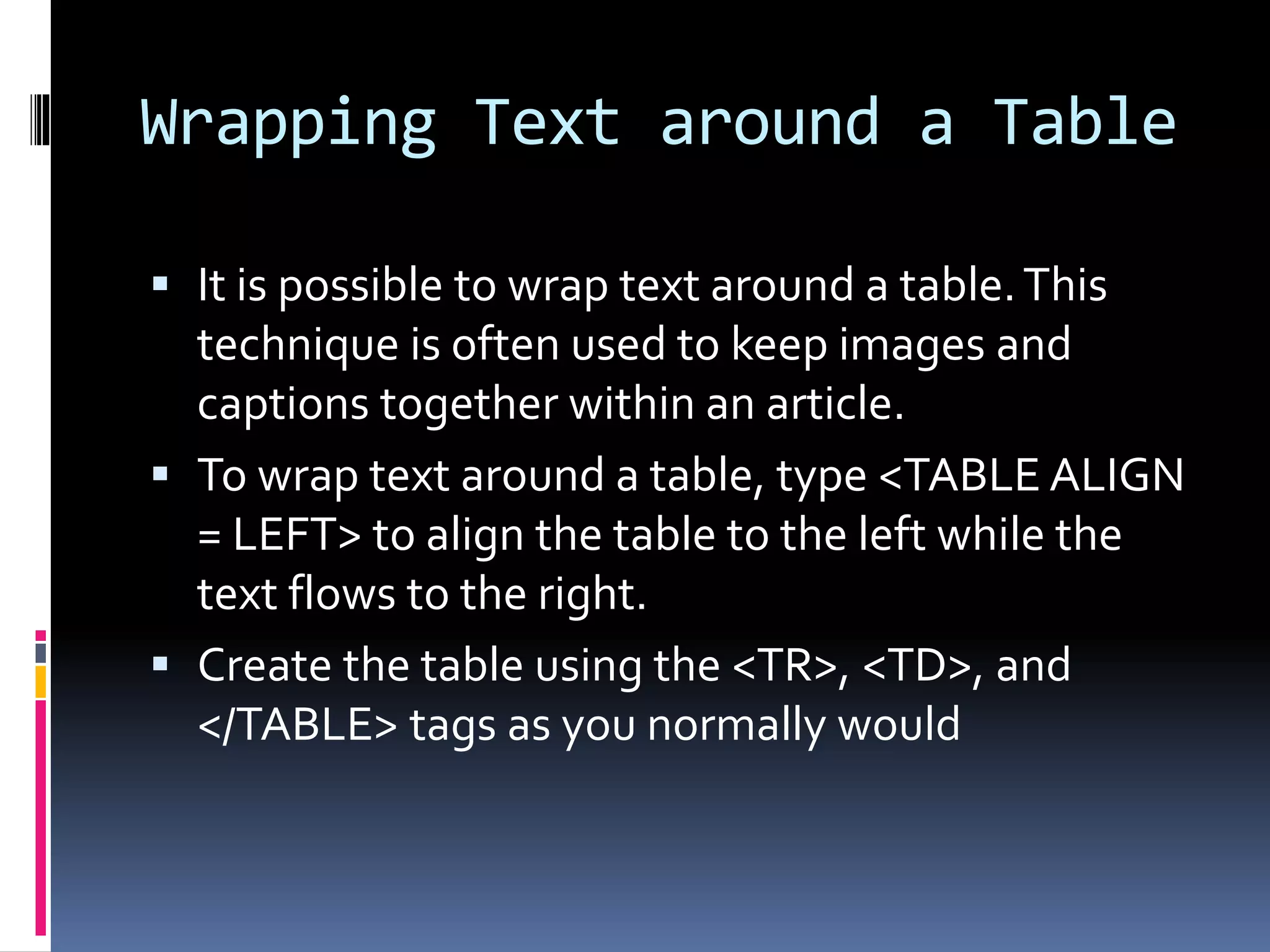 Wrapping Text around a Table
 It is possible to wrap text around a table.This
technique is often used to keep images and
captions together within an article.
 To wrap text around a table, type <TABLE ALIGN
= LEFT> to align the table to the left while the
text flows to the right.
 Create the table using the <TR>, <TD>, and
</TABLE> tags as you normally would
 
