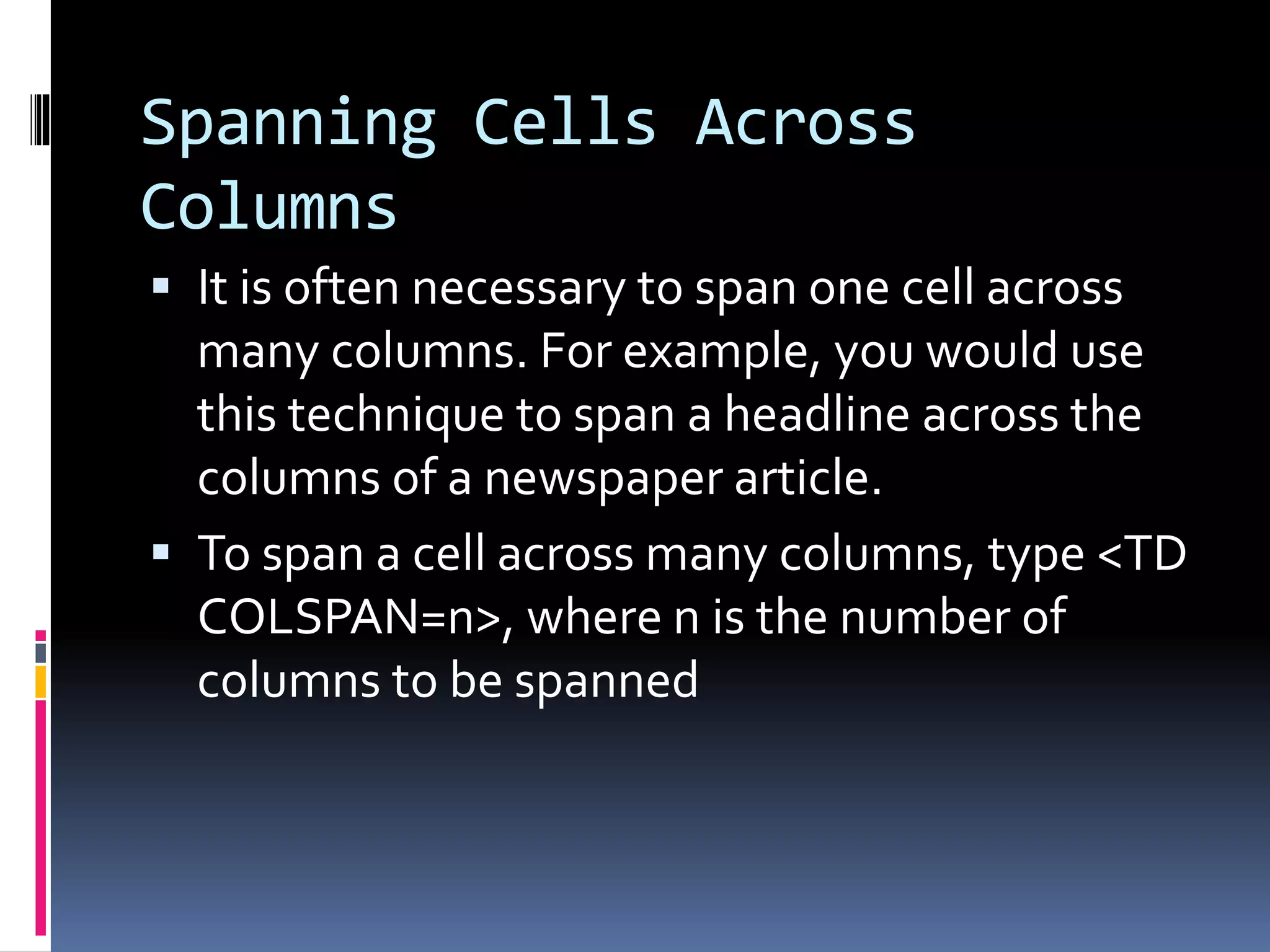 Spanning Cells Across
Columns
 It is often necessary to span one cell across
many columns. For example, you would use
this technique to span a headline across the
columns of a newspaper article.
 To span a cell across many columns, type <TD
COLSPAN=n>, where n is the number of
columns to be spanned
 