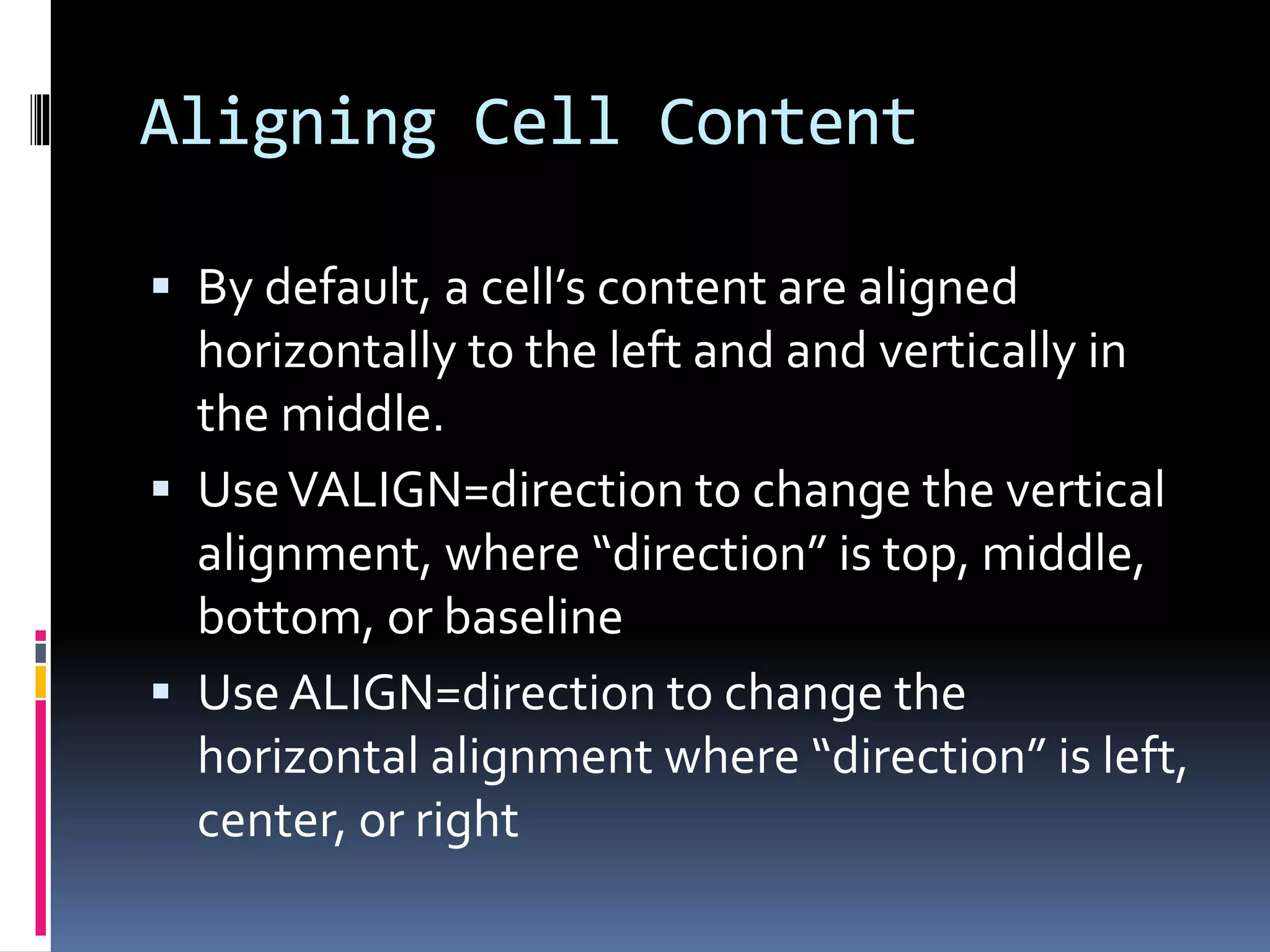 Aligning Cell Content
 By default, a cell’s content are aligned
horizontally to the left and and vertically in
the middle.
 UseVALIGN=direction to change the vertical
alignment, where “direction” is top, middle,
bottom, or baseline
 Use ALIGN=direction to change the
horizontal alignment where “direction” is left,
center, or right
 