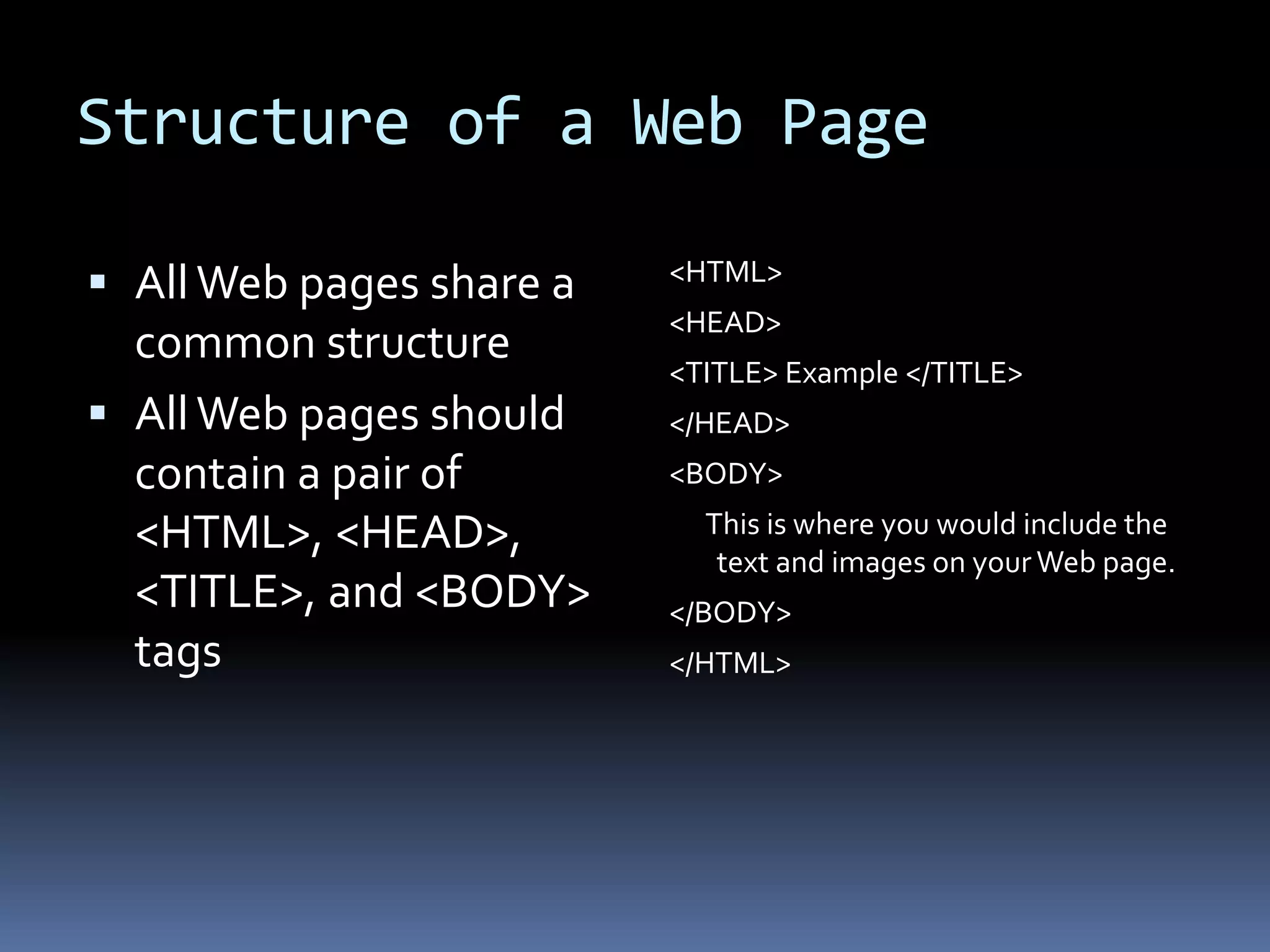 Structure of a Web Page
 AllWeb pages share a
common structure
 AllWeb pages should
contain a pair of
<HTML>, <HEAD>,
<TITLE>, and <BODY>
tags
<HTML>
<HEAD>
<TITLE> Example </TITLE>
</HEAD>
<BODY>
This is where you would include the
text and images on your Web page.
</BODY>
</HTML>
 