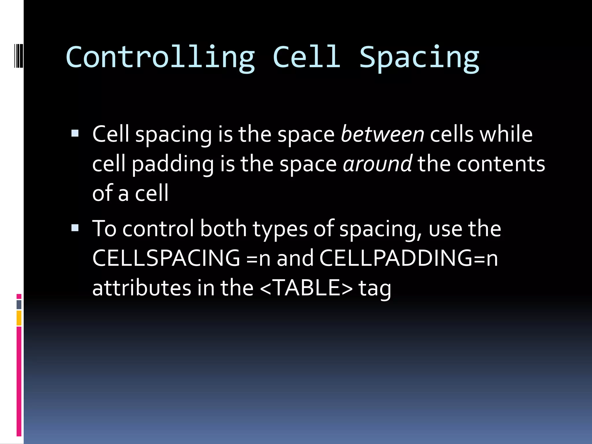 Controlling Cell Spacing
 Cell spacing is the space between cells while
cell padding is the space around the contents
of a cell
 To control both types of spacing, use the
CELLSPACING =n and CELLPADDING=n
attributes in the <TABLE> tag
 
