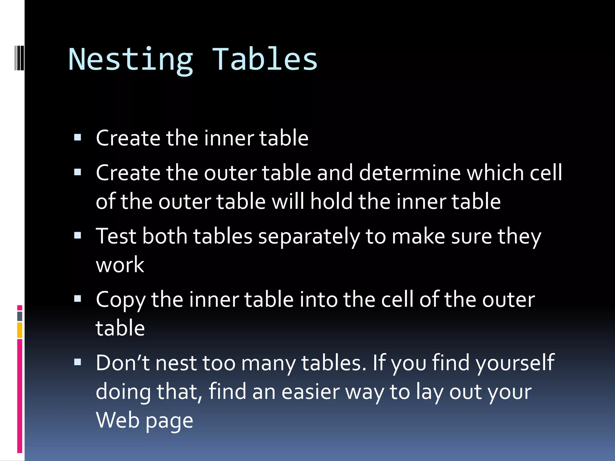 Nesting Tables
 Create the inner table
 Create the outer table and determine which cell
of the outer table will hold the inner table
 Test both tables separately to make sure they
work
 Copy the inner table into the cell of the outer
table
 Don’t nest too many tables. If you find yourself
doing that, find an easier way to lay out your
Web page
 