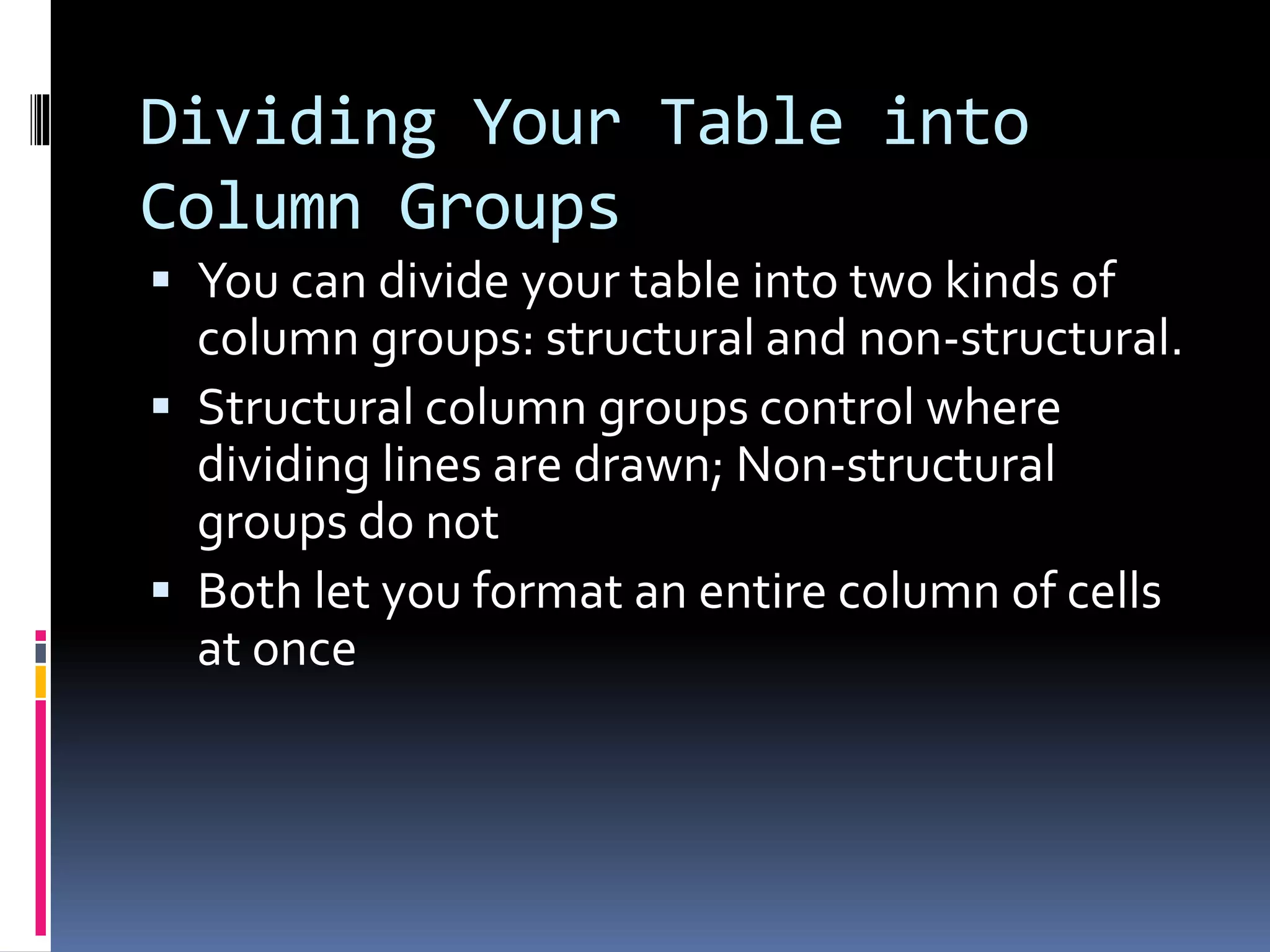 Dividing Your Table into
Column Groups
 You can divide your table into two kinds of
column groups: structural and non-structural.
 Structural column groups control where
dividing lines are drawn; Non-structural
groups do not
 Both let you format an entire column of cells
at once
 