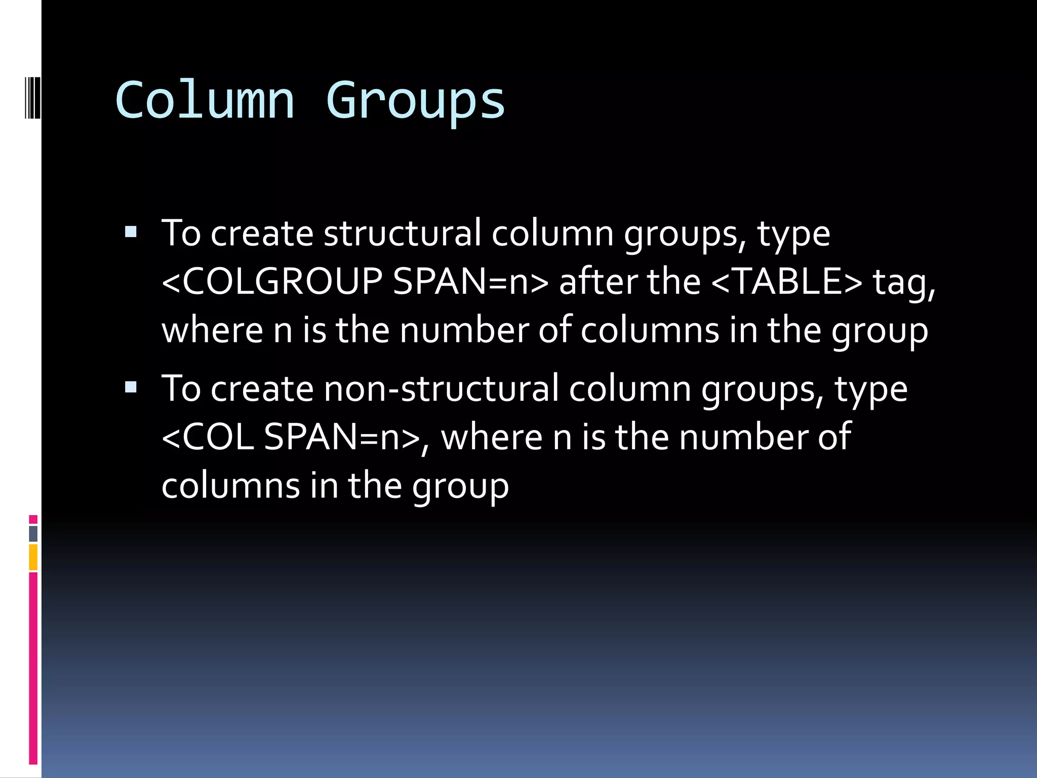 Column Groups
 To create structural column groups, type
<COLGROUP SPAN=n> after the <TABLE> tag,
where n is the number of columns in the group
 To create non-structural column groups, type
<COL SPAN=n>, where n is the number of
columns in the group
 