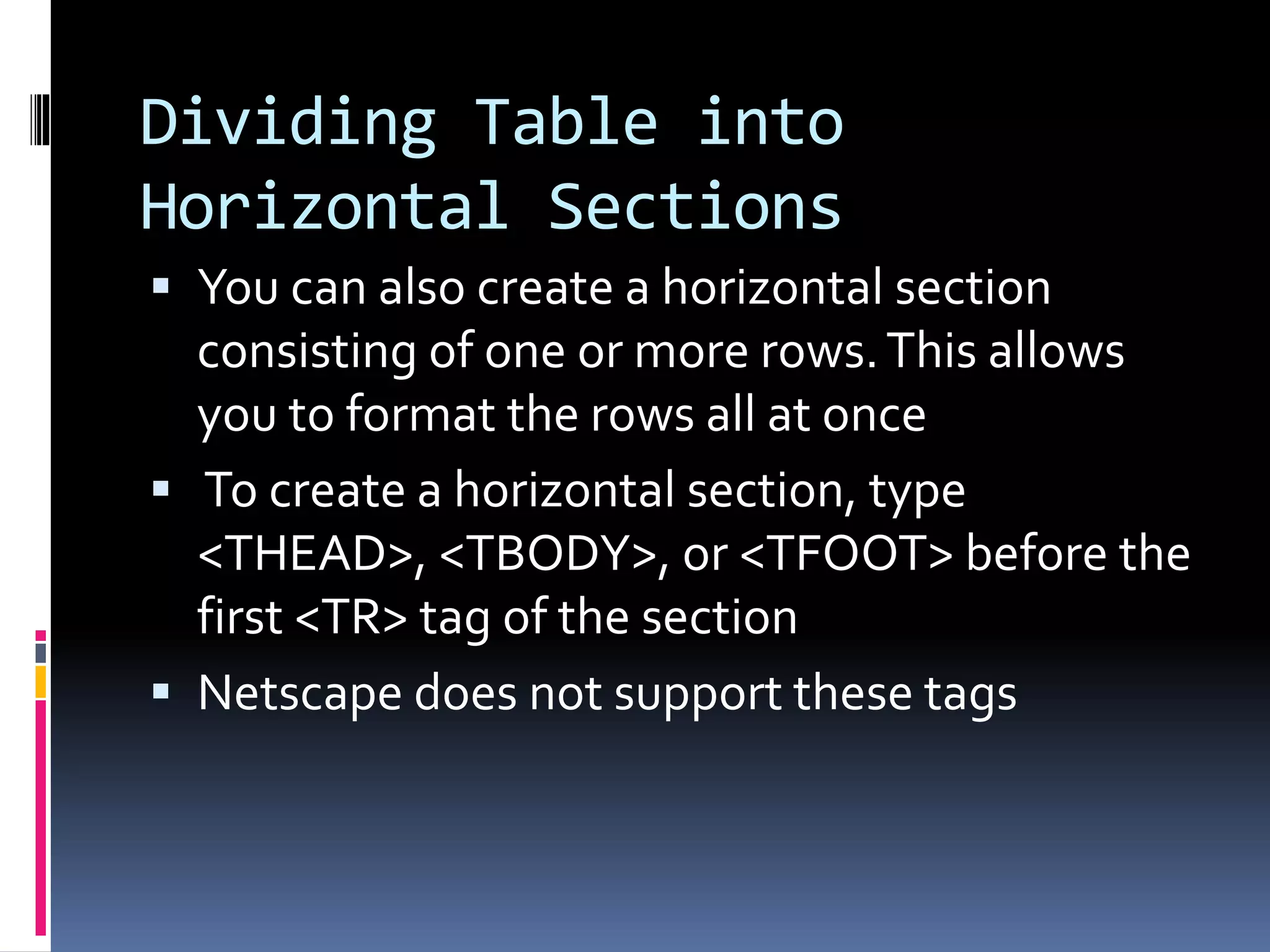Dividing Table into
Horizontal Sections
 You can also create a horizontal section
consisting of one or more rows.This allows
you to format the rows all at once
 To create a horizontal section, type
<THEAD>, <TBODY>, or <TFOOT> before the
first <TR> tag of the section
 Netscape does not support these tags
 