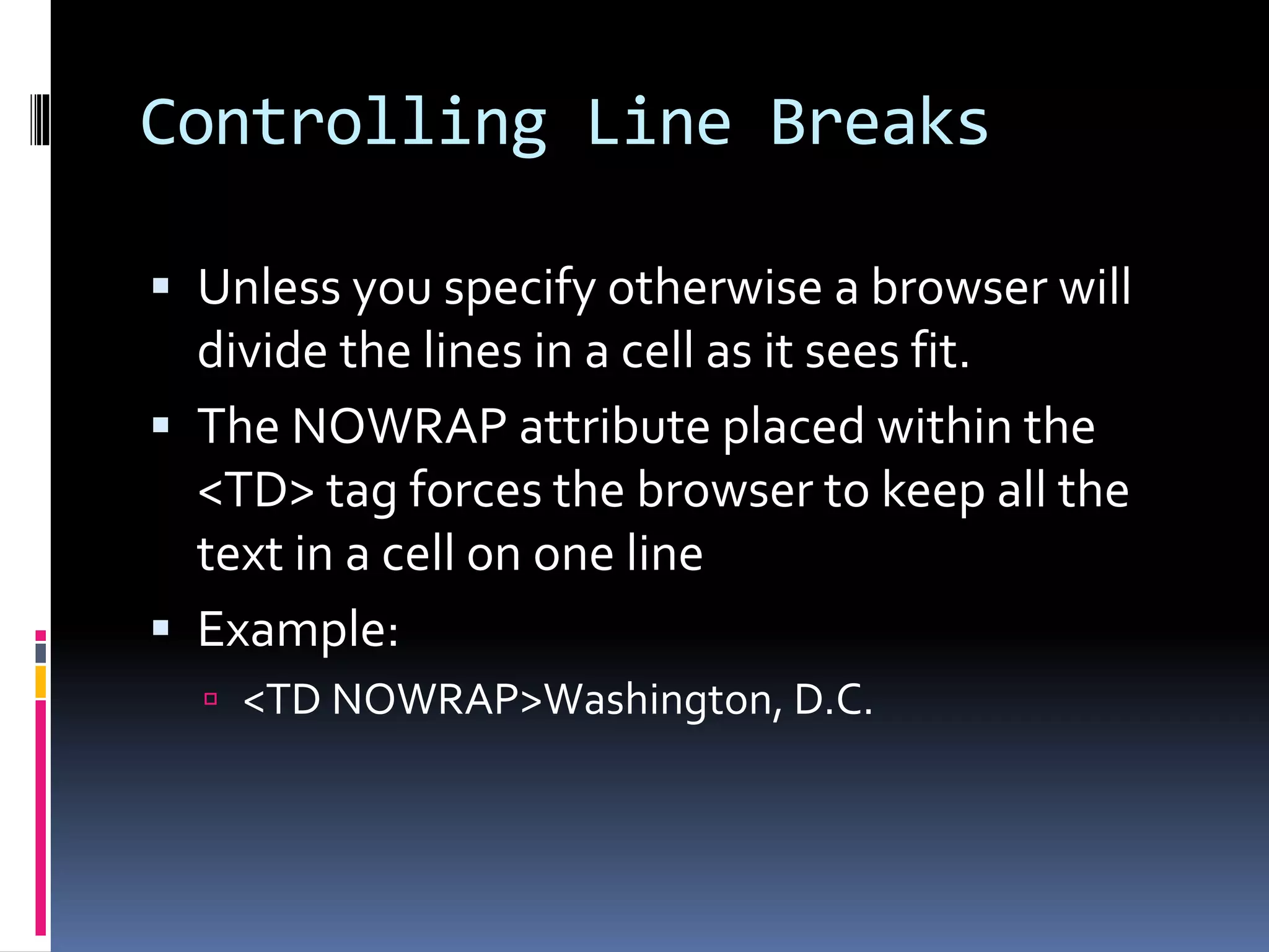 Controlling Line Breaks
 Unless you specify otherwise a browser will
divide the lines in a cell as it sees fit.
 The NOWRAP attribute placed within the
<TD> tag forces the browser to keep all the
text in a cell on one line
 Example:
 <TD NOWRAP>Washington, D.C.
 
