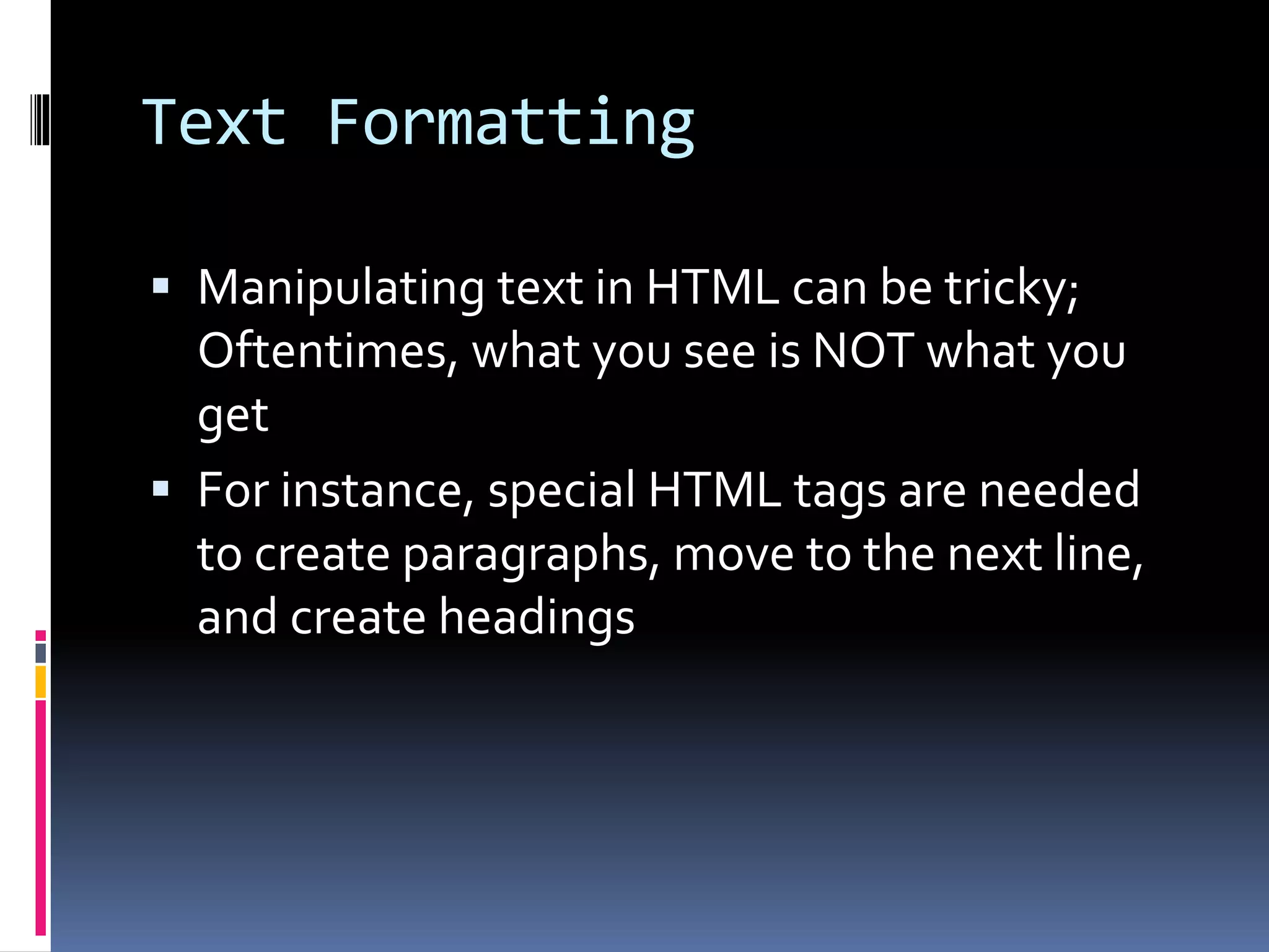 Text Formatting
 Manipulating text in HTML can be tricky;
Oftentimes, what you see is NOT what you
get
 For instance, special HTML tags are needed
to create paragraphs, move to the next line,
and create headings
 