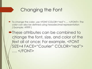 Changing the Font
 To change the color, use <FONT COLOR=“red”>…. </FONT>; The
color can also be defined using hexadecimal representation
( Example: #ffffff )
These attributes can be combined to
change the font, size, and color of the
text all at once; For example, <FONT
SIZE=4 FACE=“Courier” COLOR=“red”>
…. </FONT>
 