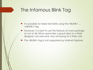 The Infamous Blink Tag
 It is possible to make text blink using the <BLINK> …
</BLINK> tag
 However, it is best to use this feature at most sparingly
or not at all; What seems like a good idea to a Web
designer can become very annoying to a Web user
 The <BLINK> tag is not supported by Internet Explorer
 