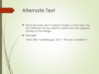 Alternate Text
 Some browsers don’t support images. In this case, the
ALT attribute can be used to create text that appears
instead of the image.
 Example:
<IMG SRC=“satellite.jpg” ALT = “Picture of satellite”>
 